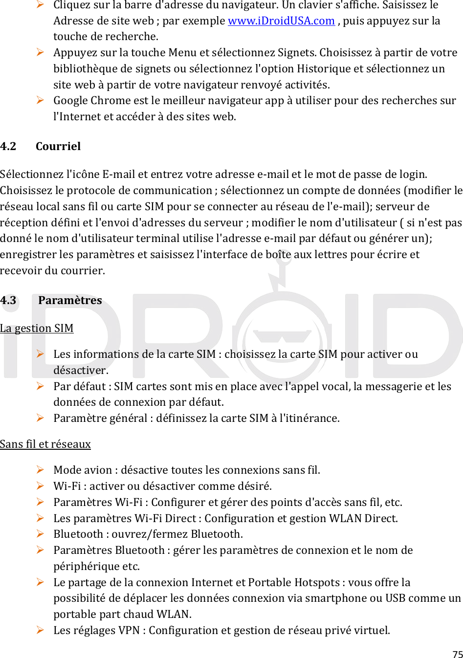 75 Cliquezsurlabarred&apos;adressedunavigateur.Unclaviers&apos;affiche.SaisissezleAdressedesiteweb;parexemplewww.iDroidUSA.com,puisappuyezsurlatouchederecherche. AppuyezsurlatoucheMenuetsélectionnezSignets.Choisissezàpartirdevotrebibliothèquedesignetsousélectionnezl&apos;optionHistoriqueetsélectionnezunsitewebàpartirdevotrenavigateurrenvoyéactivités. GoogleChromeestlemeilleurnavigateurappàutiliserpourdesrecherchessurl&apos;Internetetaccéderàdessitesweb.4.2 CourrielSélectionnezl&apos;icôneE‐mailetentrezvotreadressee‐mailetlemotdepassedelogin.Choisissezleprotocoledecommunication;sélectionnezuncomptededonnées(modifierleréseaulocalsansfiloucarteSIMpourseconnecterauréseaudel&apos;e‐mail);serveurderéceptiondéfinietl&apos;envoid&apos;adressesduserveur;modifierlenomd&apos;utilisateur(sin&apos;estpasdonnélenomd&apos;utilisateurterminalutilisel&apos;adressee‐mailpardéfautougénérerun);enregistrerlesparamètresetsaisissezl&apos;interfacedeboîteauxlettrespourécrireetrecevoirducourrier.4.3ParamètresLagestionSIM LesinformationsdelacarteSIM:choisissezlacarteSIMpouractiveroudésactiver. Pardéfaut:SIMcartessontmisenplaceavecl&apos;appelvocal,lamessagerieetlesdonnéesdeconnexionpardéfaut. Paramètregénéral:définissezlacarteSIMàl&apos;itinérance.Sansfiletréseaux Modeavion:désactivetouteslesconnexionssansfil. Wi‐Fi:activeroudésactivercommedésiré. ParamètresWi‐Fi:Configureretgérerdespointsd&apos;accèssansfil,etc. LesparamètresWi‐FiDirect:ConfigurationetgestionWLANDirect. Bluetooth:ouvrez/fermezBluetooth. ParamètresBluetooth:gérerlesparamètresdeconnexionetlenomdepériphériqueetc. LepartagedelaconnexionInternetetPortableHotspots:vousoffrelapossibilitédedéplacerlesdonnéesconnexionviasmartphoneouUSBcommeunportablepartchaudWLAN. LesréglagesVPN:Configurationetgestionderéseauprivévirtuel.
