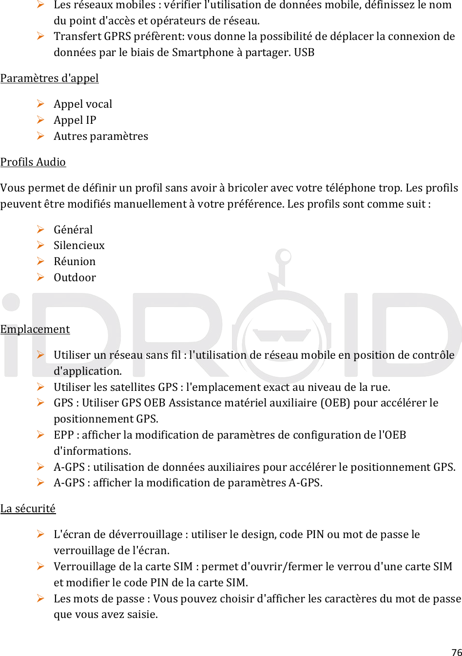 76 Lesréseauxmobiles:vérifierl&apos;utilisationdedonnéesmobile,définissezlenomdupointd&apos;accèsetopérateursderéseau. TransfertGPRSpréfèrent:vousdonnelapossibilitédedéplacerlaconnexiondedonnéesparlebiaisdeSmartphoneàpartager.USBParamètresd&apos;appel Appelvocal AppelIP AutresparamètresProfilsAudioVouspermetdedéfinirunprofilsansavoiràbricoleravecvotretéléphonetrop.Lesprofilspeuventêtremodifiésmanuellementàvotrepréférence.Lesprofilssontcommesuit: Général Silencieux Réunion OutdoorEmplacement Utiliserunréseausansfil:l&apos;utilisationderéseaumobileenpositiondecontrôled&apos;application. UtiliserlessatellitesGPS:l&apos;emplacementexactauniveaudelarue. GPS:UtiliserGPSOEBAssistancematérielauxiliaire(OEB)pouraccélérerlepositionnementGPS. EPP:afficherlamodificationdeparamètresdeconfigurationdel&apos;OEBd&apos;informations. A‐GPS:utilisationdedonnéesauxiliairespouraccélérerlepositionnementGPS. A‐GPS:afficherlamodificationdeparamètresA‐GPS.Lasécurité L&apos;écrandedéverrouillage:utiliserledesign,codePINoumotdepasseleverrouillagedel&apos;écran. VerrouillagedelacarteSIM:permetd&apos;ouvrir/fermerleverroud&apos;unecarteSIMetmodifierlecodePINdelacarteSIM. Lesmotsdepasse:Vouspouvezchoisird&apos;afficherlescaractèresdumotdepassequevousavezsaisie.