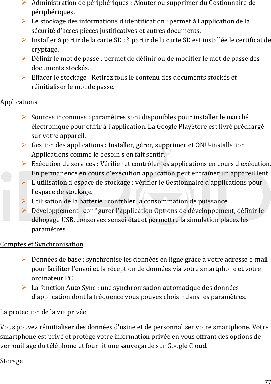 77 Administrationdepériphériques:AjouterousupprimerduGestionnairedepériphériques. Lestockagedesinformationsd&apos;identification:permetàl&apos;applicationdelasécuritéd&apos;accèspiècesjustificativesetautresdocuments. InstalleràpartirdelacarteSD:àpartirdelacarteSDestinstalléelecertificatdecryptage. Définirlemotdepasse:permetdedéfiniroudemodifierlemotdepassedesdocumentsstockés. Effacerlestockage:Retireztouslecontenudesdocumentsstockésetréinitialiserlemotdepasse.Applications Sourcesinconnues:paramètressontdisponiblespourinstallerlemarchéélectroniquepouroffriràl&apos;application.LaGooglePlayStoreestlivrépréchargésurvotreappareil. Gestiondesapplications:Installer,gérer,supprimeretONU‐installationApplicationscommelebesoins&apos;enfaitsentir. Exécutiondeservices:Vérifieretcontrôlerlesapplicationsencoursd&apos;exécution.Enpermanenceencoursd&apos;exécutionapplicationpeutentraînerunappareillent. L&apos;utilisationd&apos;espacedestockage:vérifierleGestionnaired&apos;applicationspourl&apos;espacedestockage. Utilisationdelabatterie:contrôlerlaconsommationdepuissance. Développement:configurerl&apos;applicationOptionsdedéveloppement,définirledébogageUSB,conservezsenseiétatetpermettrelasimulationplacezlesparamètres.ComptesetSynchronisation Donnéesdebase:synchroniselesdonnéesenlignegrâceàvotreadressee‐mailpourfaciliterl&apos;envoietlaréceptiondedonnéesviavotresmartphoneetvotreordinateurPC. LafonctionAutoSync:unesynchronisationautomatiquedesdonnéesd&apos;applicationdontlafréquencevouspouvezchoisirdanslesparamètres.LaprotectiondelavieprivéeVouspouvezréinitialiserdesdonnéesd&apos;usineetdepersonnaliservotresmartphone.VotresmartphoneestprivéetprotègevotreinformationprivéeenvousoffrantdesoptionsdeverrouillagedutéléphoneetfournitunesauvegardesurGoogleCloud.Storage