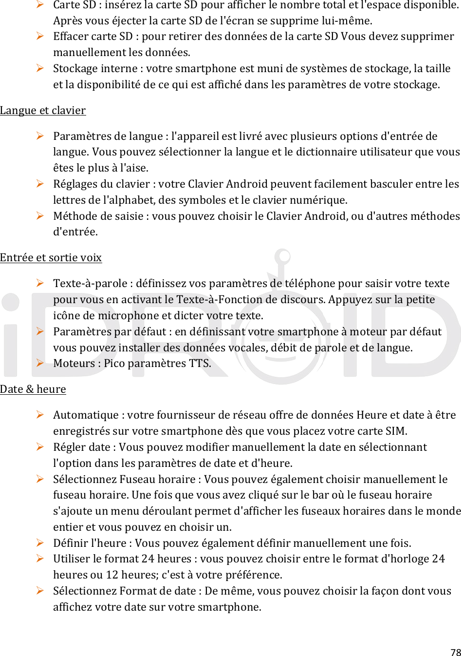 78 CarteSD:insérezlacarteSDpourafficherlenombretotaletl&apos;espacedisponible.AprèsvouséjecterlacarteSDdel&apos;écransesupprimelui‐même. EffacercarteSD:pourretirerdesdonnéesdelacarteSDVousdevezsupprimermanuellementlesdonnées. Stockageinterne:votresmartphoneestmunidesystèmesdestockage,latailleetladisponibilitédecequiestaffichédanslesparamètresdevotrestockage.Langueetclavier Paramètresdelangue:l&apos;appareilestlivréavecplusieursoptionsd&apos;entréedelangue.Vouspouvezsélectionnerlalangueetledictionnaireutilisateurquevousêtesleplusàl&apos;aise. Réglagesduclavier:votreClavierAndroidpeuventfacilementbasculerentreleslettresdel&apos;alphabet,dessymbolesetleclaviernumérique. Méthodedesaisie:vouspouvezchoisirleClavierAndroid,oud&apos;autresméthodesd&apos;entrée.Entréeetsortievoix Texte‐à‐parole:définissezvosparamètresdetéléphonepoursaisirvotretextepourvousenactivantleTexte‐à‐Fonctiondediscours.Appuyezsurlapetiteicônedemicrophoneetdictervotretexte. Paramètrespardéfaut:endéfinissantvotresmartphoneàmoteurpardéfautvouspouvezinstallerdesdonnéesvocales,débitdeparoleetdelangue. Moteurs:PicoparamètresTTS.Date&amp;heure Automatique:votrefournisseurderéseauoffrededonnéesHeureetdateàêtreenregistréssurvotresmartphonedèsquevousplacezvotrecarteSIM. Réglerdate:Vouspouvezmodifiermanuellementladateensélectionnantl&apos;optiondanslesparamètresdedateetd&apos;heure. SélectionnezFuseauhoraire:Vouspouvezégalementchoisirmanuellementlefuseauhoraire.Unefoisquevousavezcliquésurlebaroùlefuseauhoraires&apos;ajouteunmenudéroulantpermetd&apos;afficherlesfuseauxhorairesdanslemondeentieretvouspouvezenchoisirun. Définirl&apos;heure:Vouspouvezégalementdéfinirmanuellementunefois. Utiliserleformat24heures:vouspouvezchoisirentreleformatd&apos;horloge24heuresou12heures;c&apos;estàvotrepréférence. SélectionnezFormatdedate:Demême,vouspouvezchoisirlafaçondontvousaffichezvotredatesurvotresmartphone.