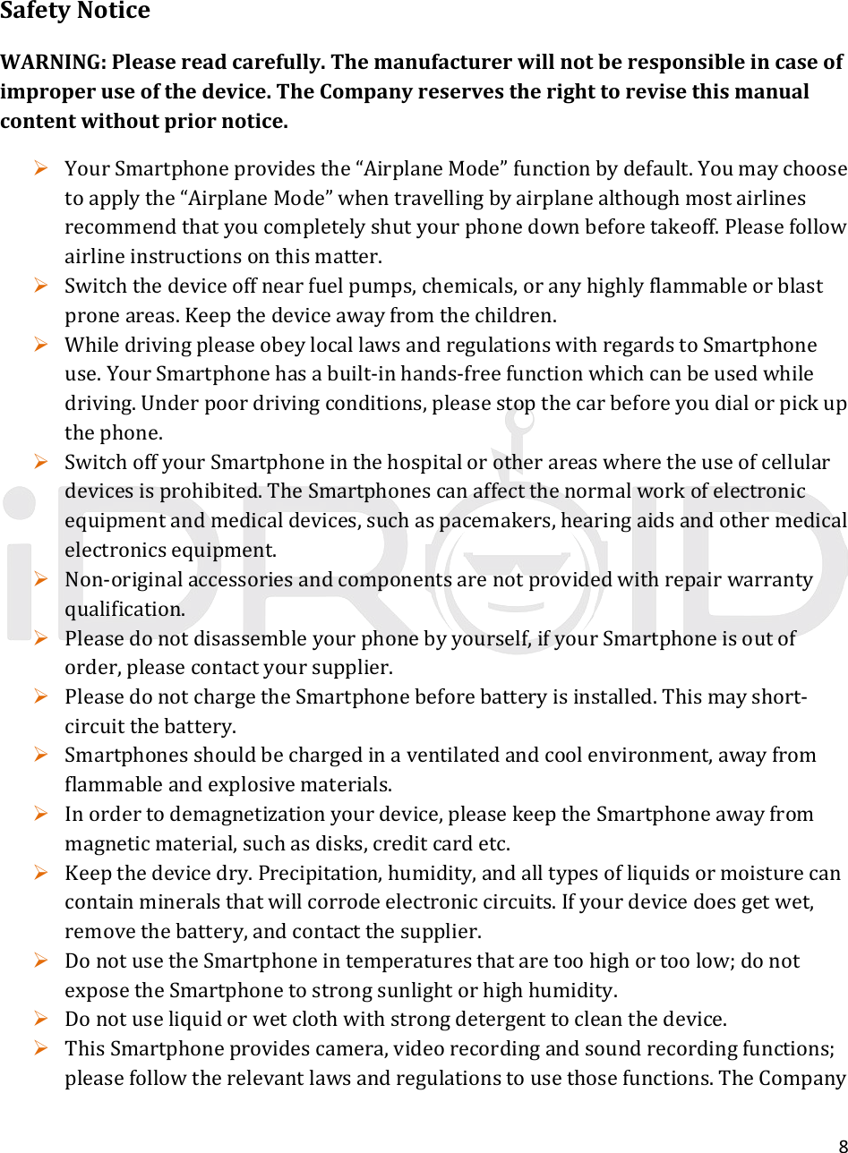 8SafetyNoticeWARNING:Pleasereadcarefully.Themanufacturerwillnotberesponsibleincaseofimproperuseofthedevice.TheCompanyreservestherighttorevisethismanualcontentwithoutpriornotice. YourSmartphoneprovidesthe“AirplaneMode”functionbydefault.Youmaychoosetoapplythe“AirplaneMode”whentravellingbyairplanealthoughmostairlinesrecommendthatyoucompletelyshutyourphonedownbeforetakeoff.Pleasefollowairlineinstructionsonthismatter. Switchthedeviceoffnearfuelpumps,chemicals,oranyhighlyflammableorblastproneareas.Keepthedeviceawayfromthechildren. WhiledrivingpleaseobeylocallawsandregulationswithregardstoSmartphoneuse.YourSmartphonehasabuilt‐inhands‐freefunctionwhichcanbeusedwhiledriving.Underpoordrivingconditions,pleasestopthecarbeforeyoudialorpickupthephone. SwitchoffyourSmartphoneinthehospitalorotherareaswheretheuseofcellulardevicesisprohibited.TheSmartphonescanaffectthenormalworkofelectronicequipmentandmedicaldevices,suchaspacemakers,hearingaidsandothermedicalelectronicsequipment. Non‐originalaccessoriesandcomponentsarenotprovidedwithrepairwarrantyqualification. Pleasedonotdisassembleyourphonebyyourself,ifyourSmartphoneisoutoforder,pleasecontactyoursupplier. PleasedonotchargetheSmartphonebeforebatteryisinstalled.Thismayshort‐circuitthebattery. Smartphonesshouldbechargedinaventilatedandcoolenvironment,awayfromflammableandexplosivematerials. Inordertodemagnetizationyourdevice,pleasekeeptheSmartphoneawayfrommagneticmaterial,suchasdisks,creditcardetc. Keepthedevicedry.Precipitation,humidity,andalltypesofliquidsormoisturecancontainmineralsthatwillcorrodeelectroniccircuits.Ifyourdevicedoesgetwet,removethebattery,andcontactthesupplier. DonotusetheSmartphoneintemperaturesthataretoohighortoolow;donotexposetheSmartphonetostrongsunlightorhighhumidity. Donotuseliquidorwetclothwithstrongdetergenttocleanthedevice. ThisSmartphoneprovidescamera,videorecordingandsoundrecordingfunctions;pleasefollowtherelevantlawsandregulationstousethosefunctions.TheCompany