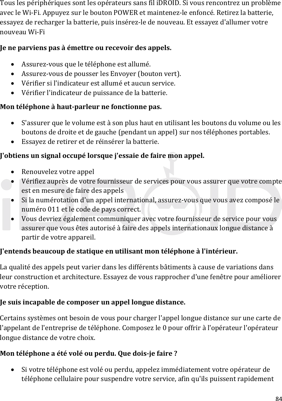 84TouslespériphériquessontlesopérateurssansfiliDROID.SivousrencontrezunproblèmeavecleWi‐Fi.AppuyezsurleboutonPOWERetmaintenez‐leenfoncé.Retirezlabatterie,essayezderechargerlabatterie,puisinsérez‐ledenouveau.Etessayezd&apos;allumervotrenouveauWi‐FiJeneparvienspasàémettreourecevoirdesappels. Assurez‐vousqueletéléphoneestallumé. Assurez‐vousdepousserlesEnvoyer(boutonvert). Vérifiersil&apos;indicateurestalluméetaucunservice. Vérifierl&apos;indicateurdepuissancedelabatterie.Montéléphoneàhaut‐parleurnefonctionnepas. S&apos;assurerquelevolumeestàsonplushautenutilisantlesboutonsduvolumeoulesboutonsdedroiteetdegauche(pendantunappel)surnostéléphonesportables. Essayezderetireretderéinsérerlabatterie.J&apos;obtiensunsignaloccupélorsquej&apos;essaiedefairemonappel. Renouvelezvotreappel Vérifiezauprèsdevotrefournisseurdeservicespourvousassurerquevotrecompteestenmesuredefairedesappels Silanumérotationd&apos;unappelinternational,assurez‐vousquevousavezcomposélenuméro011etlecodedepayscorrect. Vousdevriezégalementcommuniqueravecvotrefournisseurdeservicepourvousassurerquevousêtesautoriséàfairedesappelsinternationauxlonguedistanceàpartirdevotreappareil.J&apos;entendsbeaucoupdestatiqueenutilisantmontéléphoneàl&apos;intérieur.Laqualitédesappelspeutvarierdanslesdifférentsbâtimentsàcausedevariationsdansleurconstructionetarchitecture.Essayezdevousrapprocherd&apos;unefenêtrepouraméliorervotreréception.Jesuisincapabledecomposerunappellonguedistance.Certainssystèmesontbesoindevouspourchargerl&apos;appellonguedistancesurunecartedel&apos;appelantdel&apos;entreprisedetéléphone.Composezle0pouroffriràl&apos;opérateurl&apos;opérateurlonguedistancedevotrechoix.Montéléphoneaétévoléouperdu.Quedois‐jefaire? Sivotretéléphoneestvoléouperdu,appelezimmédiatementvotreopérateurdetéléphonecellulairepoursuspendrevotreservice,afinqu&apos;ilspuissentrapidement