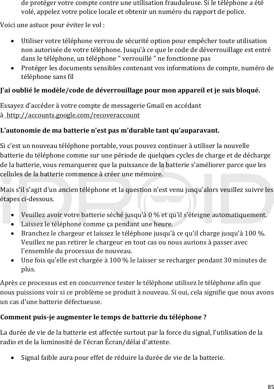 85deprotégervotrecomptecontreuneutilisationfrauduleuse.Siletéléphoneaétévolé,appelezvotrepolicelocaleetobtenirunnumérodurapportdepolice.Voiciuneastucepouréviterlevol: Utiliservotretéléphoneverroudesécuritéoptionpourempêchertouteutilisationnonautoriséedevotretéléphone.Jusqu&apos;àcequelecodededéverrouillageestentrédansletéléphone,untéléphone&quot;verrouillé&quot;nefonctionnepas Protégerlesdocumentssensiblescontenantvosinformationsdecompte,numérodetéléphonesansfilJ&apos;aioubliélemodèle/codededéverrouillagepourmonappareiletjesuisbloqué.Essayezd&apos;accéderàvotrecomptedemessagerieGmailenaccédantàhttp://accounts.google.com/recoveraccountL&apos;autonomiedemabatterien&apos;estpasm&apos;durabletantqu&apos;auparavant.Sic&apos;estunnouveautéléphoneportable,vouspouvezcontinueràutiliserlanouvellebatteriedutéléphonecommesurunepériodedequelquescyclesdechargeetdedéchargedelabatterie,vousremarquerezquelapuissancedelabatteries&apos;améliorerparcequelescellulesdelabatteriecommenceàcréerunemémoire.Maiss&apos;ils&apos;agitd&apos;unancientéléphoneetlaquestionn&apos;estvenujusqu&apos;alorsveuillezsuivrelesétapesci‐dessous. Veuillezavoirvotrebatterieséchéjusqu&apos;à0%etqu&apos;ils&apos;éteigneautomatiquement. Laissezletéléphonecommeçapendantuneheure. Branchezlechargeuretlaissezletéléphonejusqu&apos;àcequ&apos;ilchargejusqu&apos;à100%.Veuilleznepasretirerlechargeurentoutcasounousaurionsàpasseravecl&apos;ensembleduprocessusdenouveau. Unefoisqu&apos;elleestchargéeà100%lelaisserserechargerpendant30minutesdeplus.Aprèsceprocessusestenconcurrencetesterletéléphoneutilisezletéléphoneafinquenouspuissionsvoirsiceproblèmeseproduitànouveau.Sioui,celasignifiequenousavonsuncasd&apos;unebatteriedéfectueuse.Commentpuis‐jeaugmenterletempsdebatteriedutéléphone?Laduréedeviedelabatterieestaffectéesurtoutparlaforcedusignal,l&apos;utilisationdelaradioetdelaluminositédel&apos;écranÉcran/délaid&apos;attente. Signalfaibleaurapoureffetderéduireladuréedeviedelabatterie.