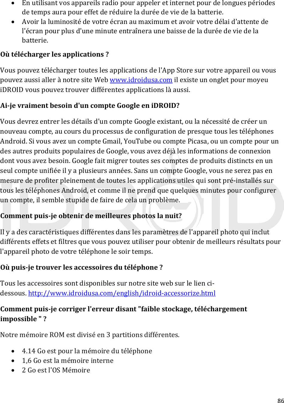 86 Enutilisantvosappareilsradiopourappeleretinternetpourdelonguespériodesdetempsaurapoureffetderéduireladuréedeviedelabatterie. Avoirlaluminositédevotreécranaumaximumetavoirvotredélaid&apos;attentedel&apos;écranpourplusd&apos;uneminuteentraîneraunebaissedeladuréedeviedelabatterie.Oùtéléchargerlesapplications?Vouspouveztéléchargertouteslesapplicationsdel&apos;AppStoresurvotreappareilouvouspouvezaussiallerànotresiteWebwww.idroidusa.comilexisteunongletpourmoyeuiDROIDvouspouveztrouverdifférentesapplicationslàaussi.Ai‐jevraimentbesoind&apos;uncompteGoogleeniDROID?Vousdevrezentrerlesdétailsd&apos;uncompteGoogleexistant,oulanécessitédecréerunnouveaucompte,aucoursduprocessusdeconfigurationdepresquetouslestéléphonesAndroid.SivousavezuncompteGmail,YouTubeoucomptePicasa,ouuncomptepourundesautresproduitspopulairesdeGoogle,vousavezdéjàlesinformationsdeconnexiondontvousavezbesoin.Googlefaitmigrertoutessescomptesdeproduitsdistinctsenunseulcompteunifiéeilyaplusieursannées.SansuncompteGoogle,vousneserezpasenmesuredeprofiterpleinementdetouteslesapplicationsutilesquisontpré‐installéssurtouslestéléphonesAndroid,etcommeilneprendquequelquesminutespourconfigureruncompte,ilsemblestupidedefairedecelaunproblème.Commentpuis‐jeobtenirdemeilleuresphotoslanuit?Ilyadescaractéristiquesdifférentesdanslesparamètresdel&apos;appareilphotoquiinclutdifférentseffetsetfiltresquevouspouvezutiliserpourobtenirdemeilleursrésultatspourl&apos;appareilphotodevotretéléphonelesoirtemps.Oùpuis‐jetrouverlesaccessoiresdutéléphone?Touslesaccessoiressontdisponiblessurnotresitewebsurlelienci‐dessous.http://www.idroidusa.com/english/idroid‐accessorize.htmlCommentpuis‐jecorrigerl&apos;erreurdisant&quot;faiblestockage,téléchargementimpossible&quot;?NotremémoireROMestdiviséen3partitionsdifférentes. 4.14Goestpourlamémoiredutéléphone 1,6Goestlamémoireinterne 2Goestl&apos;OSMémoire