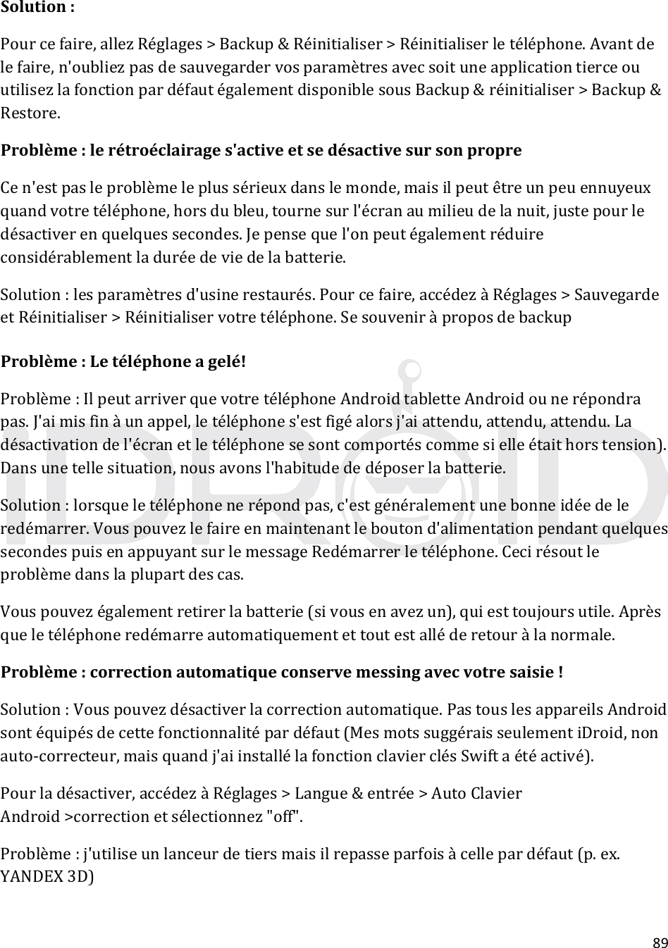 89Solution:Pourcefaire,allezRéglages&gt;Backup&amp;Réinitialiser&gt;Réinitialiserletéléphone.Avantdelefaire,n&apos;oubliezpasdesauvegardervosparamètresavecsoituneapplicationtierceouutilisezlafonctionpardéfautégalementdisponiblesousBackup&amp;réinitialiser&gt;Backup&amp;Restore.Problème:lerétroéclairages&apos;activeetsedésactivesursonpropreCen&apos;estpasleproblèmeleplussérieuxdanslemonde,maisilpeutêtreunpeuennuyeuxquandvotretéléphone,horsdubleu,tournesurl&apos;écranaumilieudelanuit,justepourledésactiverenquelquessecondes.Jepensequel&apos;onpeutégalementréduireconsidérablementladuréedeviedelabatterie.Solution:lesparamètresd&apos;usinerestaurés.Pourcefaire,accédezàRéglages&gt;SauvegardeetRéinitialiser&gt;Réinitialiservotretéléphone.SesouveniràproposdebackupProblème:Letéléphoneagelé!Problème:IlpeutarriverquevotretéléphoneAndroidtabletteAndroidounerépondrapas.J&apos;aimisfinàunappel,letéléphones&apos;estfigéalorsj&apos;aiattendu,attendu,attendu.Ladésactivationdel&apos;écranetletéléphonesesontcomportéscommesielleétaithorstension).Dansunetellesituation,nousavonsl&apos;habitudededéposerlabatterie.Solution:lorsqueletéléphonenerépondpas,c&apos;estgénéralementunebonneidéedeleredémarrer.Vouspouvezlefaireenmaintenantleboutond&apos;alimentationpendantquelquessecondespuisenappuyantsurlemessageRedémarrerletéléphone.Cecirésoutleproblèmedanslaplupartdescas.Vouspouvezégalementretirerlabatterie(sivousenavezun),quiesttoujoursutile.Aprèsqueletéléphoneredémarreautomatiquementettoutestalléderetouràlanormale.Problème:correctionautomatiqueconservemessingavecvotresaisie!Solution:Vouspouvezdésactiverlacorrectionautomatique.PastouslesappareilsAndroidsontéquipésdecettefonctionnalitépardéfaut(MesmotssuggéraisseulementiDroid,nonauto‐correcteur,maisquandj&apos;aiinstallélafonctionclavierclésSwiftaétéactivé).Pourladésactiver,accédezàRéglages&gt;Langue&amp;entrée&gt;AutoClavierAndroid&gt;correctionetsélectionnez&quot;off&quot;.Problème:j&apos;utiliseunlanceurdetiersmaisilrepasseparfoisàcellepardéfaut(p.ex.YANDEX3D)