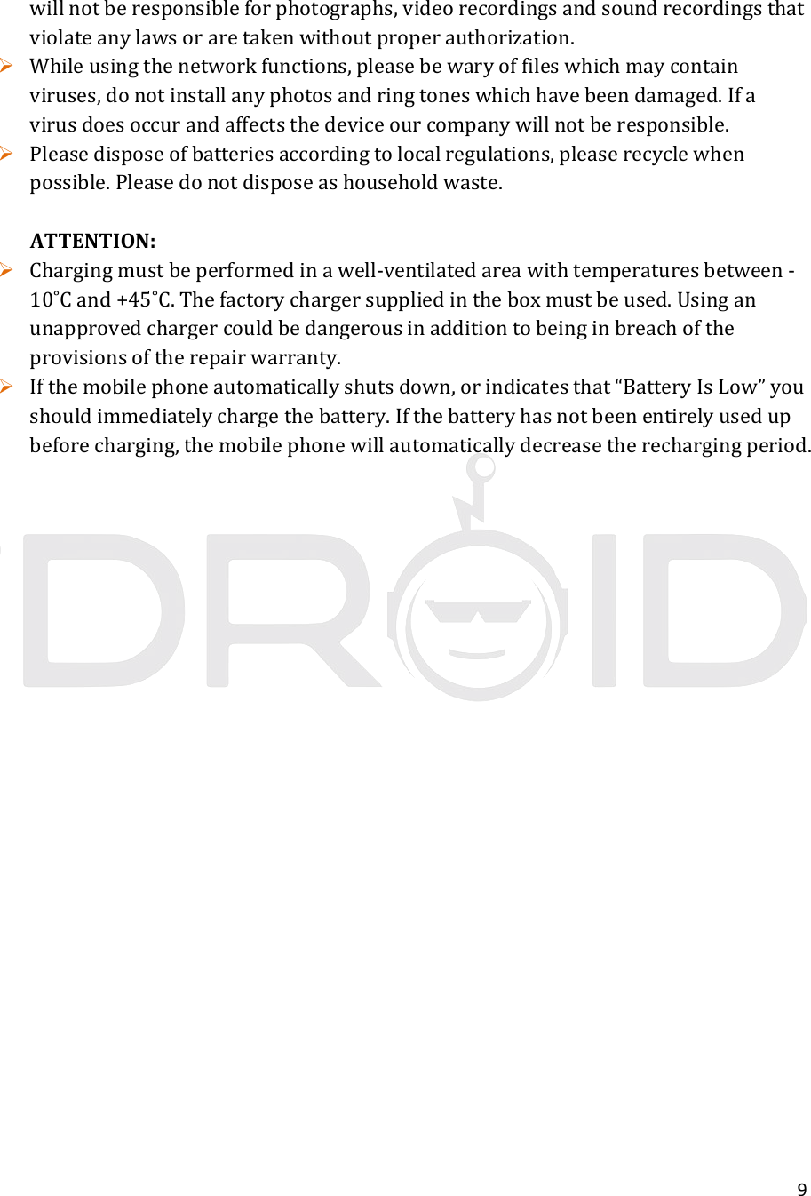 9willnotberesponsibleforphotographs,videorecordingsandsoundrecordingsthatviolateanylawsoraretakenwithoutproperauthorization. Whileusingthenetworkfunctions,pleasebewaryoffileswhichmaycontainviruses,donotinstallanyphotosandringtoneswhichhavebeendamaged.Ifavirusdoesoccurandaffectsthedeviceourcompanywillnotberesponsible. Pleasedisposeofbatteriesaccordingtolocalregulations,pleaserecyclewhenpossible.Pleasedonotdisposeashouseholdwaste.ATTENTION: Chargingmustbeperformedinawell‐ventilatedareawithtemperaturesbetween‐10˚Cand+45˚C.Thefactorychargersuppliedintheboxmustbeused.Usinganunapprovedchargercouldbedangerousinadditiontobeinginbreachoftheprovisionsoftherepairwarranty. Ifthemobilephoneautomaticallyshutsdown,orindicatesthat“BatteryIsLow”youshouldimmediatelychargethebattery.Ifthebatteryhasnotbeenentirelyusedupbeforecharging,themobilephonewillautomaticallydecreasetherechargingperiod.