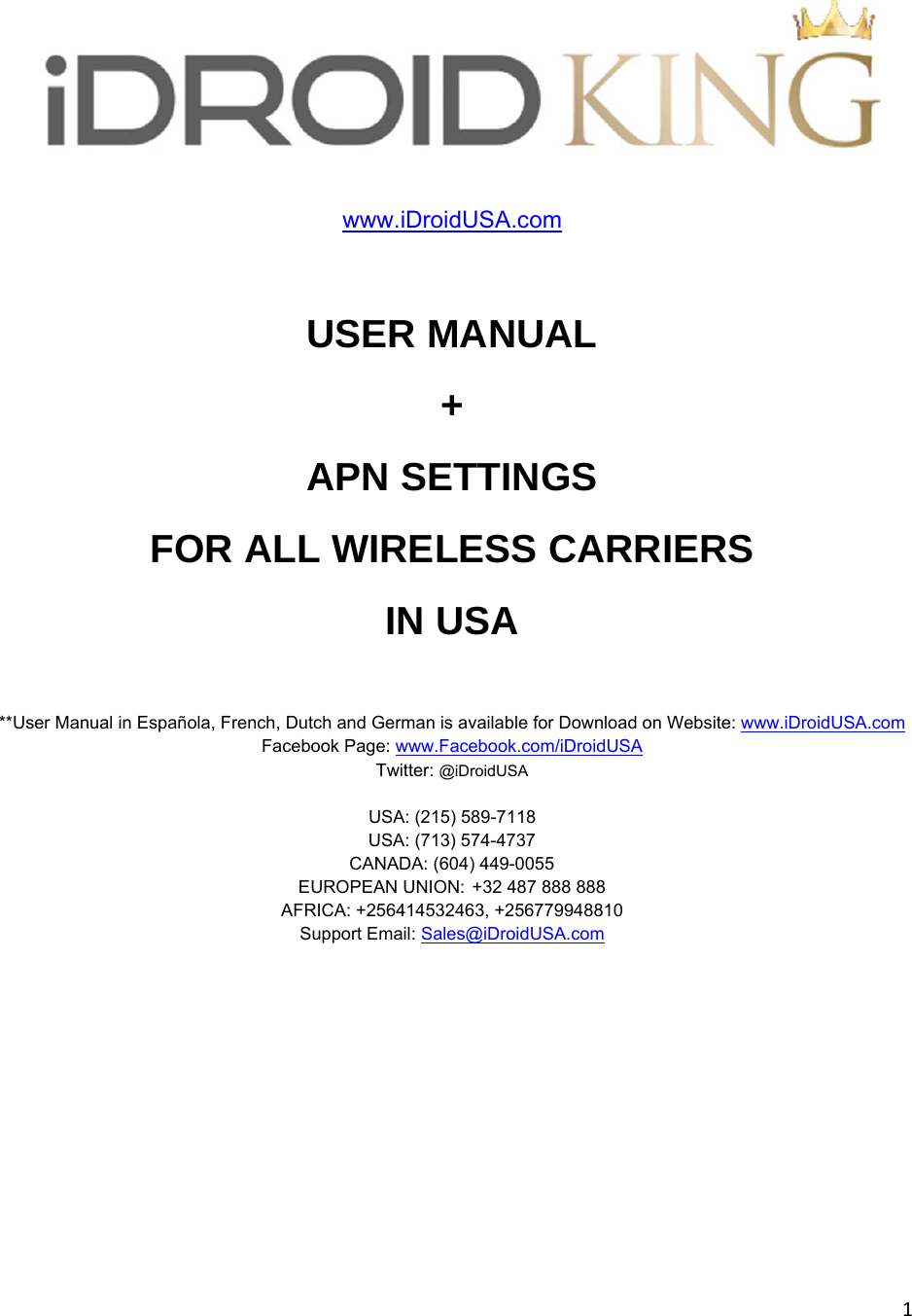 1www.iDroidUSA.com  USER MANUAL +  APN SETTINGS  FOR ALL WIRELESS CARRIERS  IN USA  **User Manual in Española, French, Dutch and German is available for Download on Website: www.iDroidUSA.com  Facebook Page: www.Facebook.com/iDroidUSA  Twitter: @iDroidUSA  USA: (215) 589-7118  USA: (713) 574-4737 CANADA: (604) 449-0055 EUROPEAN UNION:+32 487 888 888 AFRICA: +256414532463, +256779948810 Support Email: Sales@iDroidUSA.com       