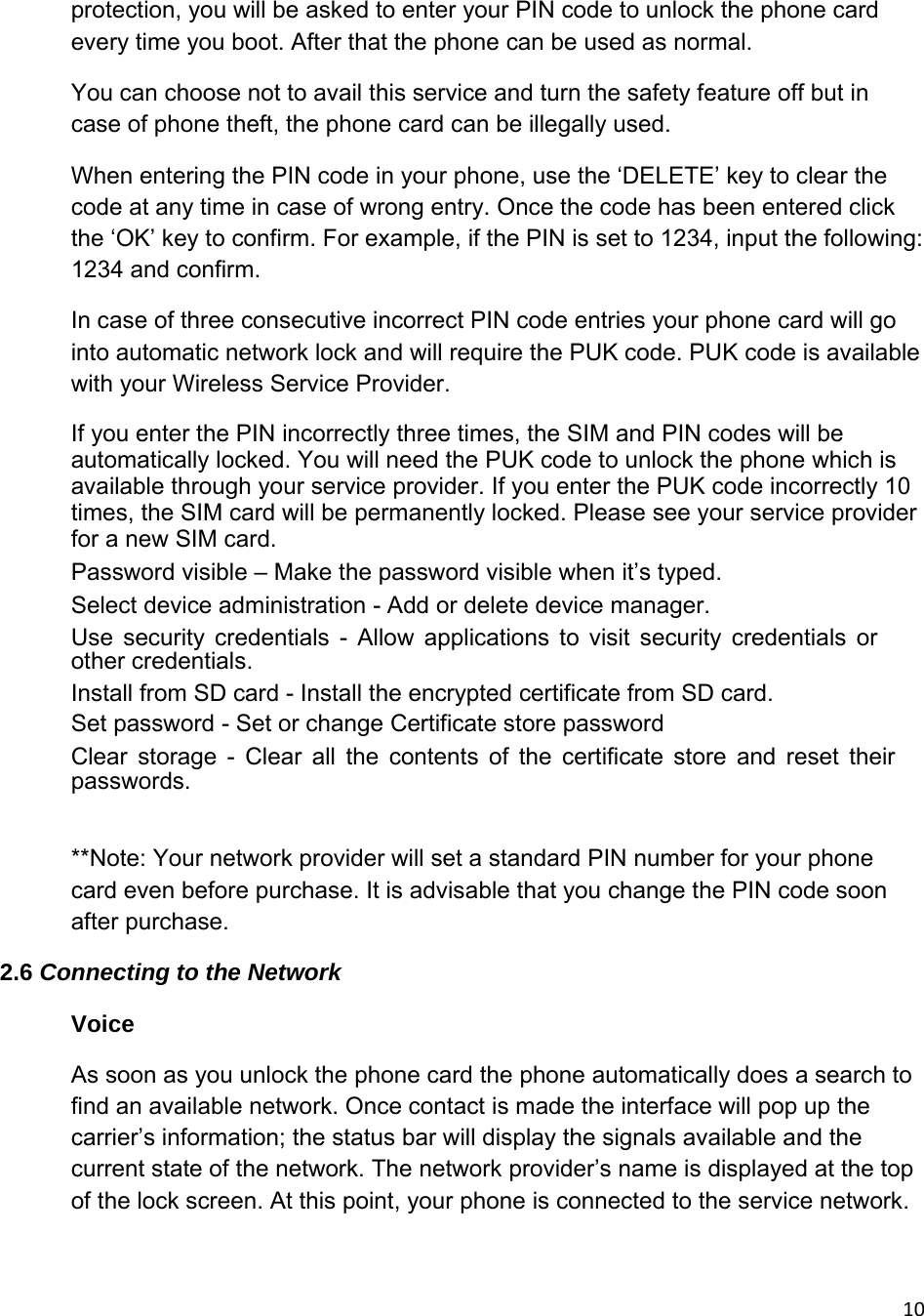 10protection, you will be asked to enter your PIN code to unlock the phone card every time you boot. After that the phone can be used as normal. You can choose not to avail this service and turn the safety feature off but in case of phone theft, the phone card can be illegally used.  When entering the PIN code in your phone, use the ‘DELETE’ key to clear the code at any time in case of wrong entry. Once the code has been entered click the ‘OK’ key to confirm. For example, if the PIN is set to 1234, input the following: 1234 and confirm. In case of three consecutive incorrect PIN code entries your phone card will go into automatic network lock and will require the PUK code. PUK code is available with your Wireless Service Provider. If you enter the PIN incorrectly three times, the SIM and PIN codes will be automatically locked. You will need the PUK code to unlock the phone which is available through your service provider. If you enter the PUK code incorrectly 10 times, the SIM card will be permanently locked. Please see your service provider for a new SIM card.  　  Password visible – Make the password visible when it’s typed.   　  Select device administration - Add or delete device manager.   　 Use security credentials - Allow applications to visit security credentials or other credentials.   　  Install from SD card - Install the encrypted certificate from SD card.   　  Set password - Set or change Certificate store password   　 Clear storage - Clear all the contents of the certificate store and reset their passwords.   **Note: Your network provider will set a standard PIN number for your phone card even before purchase. It is advisable that you change the PIN code soon after purchase.  2.6 Connecting to the Network Voice  As soon as you unlock the phone card the phone automatically does a search to find an available network. Once contact is made the interface will pop up the carrier’s information; the status bar will display the signals available and the current state of the network. The network provider’s name is displayed at the top of the lock screen. At this point, your phone is connected to the service network. 