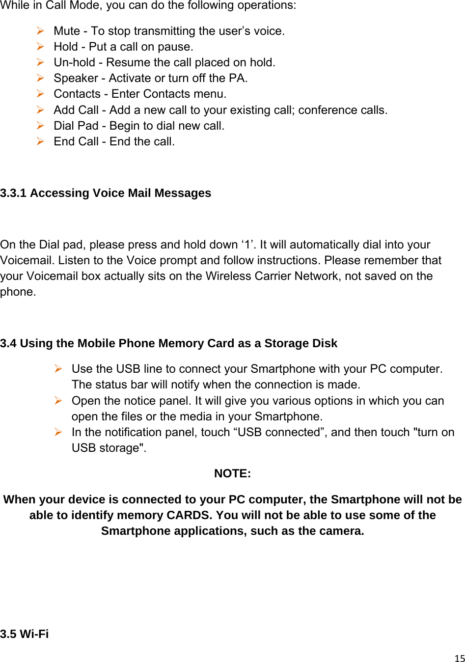 15While in Call Mode, you can do the following operations:  Mute - To stop transmitting the user’s voice.  Hold - Put a call on pause.  Un-hold - Resume the call placed on hold.  Speaker - Activate or turn off the PA.  Contacts - Enter Contacts menu.  Add Call - Add a new call to your existing call; conference calls.  Dial Pad - Begin to dial new call.  End Call - End the call.  3.3.1 Accessing Voice Mail Messages  On the Dial pad, please press and hold down ‘1’. It will automatically dial into your Voicemail. Listen to the Voice prompt and follow instructions. Please remember that your Voicemail box actually sits on the Wireless Carrier Network, not saved on the phone.  3.4 Using the Mobile Phone Memory Card as a Storage Disk  Use the USB line to connect your Smartphone with your PC computer. The status bar will notify when the connection is made.   Open the notice panel. It will give you various options in which you can open the files or the media in your Smartphone.  In the notification panel, touch “USB connected”, and then touch &quot;turn on USB storage&quot;. NOTE:  When your device is connected to your PC computer, the Smartphone will not be able to identify memory CARDS. You will not be able to use some of the Smartphone applications, such as the camera.    3.5 Wi-Fi 