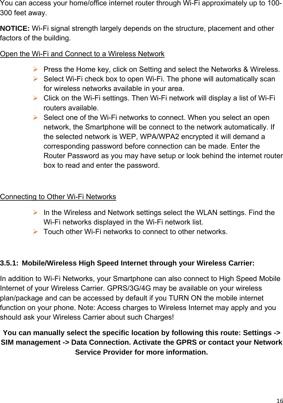 16You can access your home/office internet router through Wi-Fi approximately up to 100-300 feet away. NOTICE: Wi-Fi signal strength largely depends on the structure, placement and other factors of the building. Open the Wi-Fi and Connect to a Wireless Network  Press the Home key, click on Setting and select the Networks &amp; Wireless.  Select Wi-Fi check box to open Wi-Fi. The phone will automatically scan for wireless networks available in your area.  Click on the Wi-Fi settings. Then Wi-Fi network will display a list of Wi-Fi routers available.  Select one of the Wi-Fi networks to connect. When you select an open network, the Smartphone will be connect to the network automatically. If the selected network is WEP, WPA/WPA2 encrypted it will demand a corresponding password before connection can be made. Enter the Router Password as you may have setup or look behind the internet router box to read and enter the password.  Connecting to Other Wi-Fi Networks  In the Wireless and Network settings select the WLAN settings. Find the Wi-Fi networks displayed in the Wi-Fi network list.  Touch other Wi-Fi networks to connect to other networks.  3.5.1:  Mobile/Wireless High Speed Internet through your Wireless Carrier:  In addition to Wi-Fi Networks, your Smartphone can also connect to High Speed Mobile Internet of your Wireless Carrier. GPRS/3G/4G may be available on your wireless plan/package and can be accessed by default if you TURN ON the mobile internet function on your phone. Note: Access charges to Wireless Internet may apply and you should ask your Wireless Carrier about such Charges! You can manually select the specific location by following this route: Settings -&gt; SIM management -&gt; Data Connection. Activate the GPRS or contact your Network Service Provider for more information.    