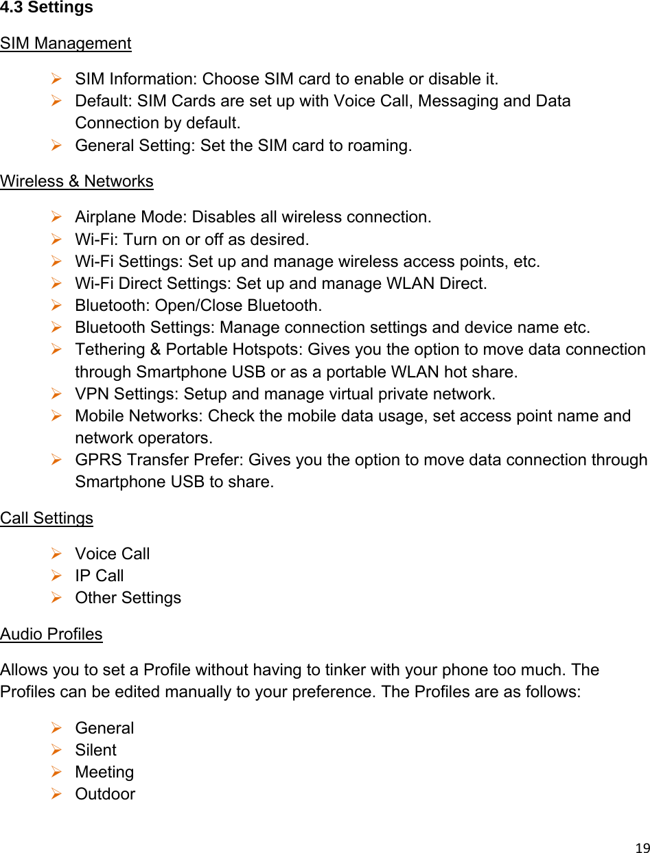 19  4.3 Settings SIM Management  SIM Information: Choose SIM card to enable or disable it.  Default: SIM Cards are set up with Voice Call, Messaging and Data Connection by default.  General Setting: Set the SIM card to roaming. Wireless &amp; Networks  Airplane Mode: Disables all wireless connection.  Wi-Fi: Turn on or off as desired.  Wi-Fi Settings: Set up and manage wireless access points, etc.  Wi-Fi Direct Settings: Set up and manage WLAN Direct.  Bluetooth: Open/Close Bluetooth.  Bluetooth Settings: Manage connection settings and device name etc.  Tethering &amp; Portable Hotspots: Gives you the option to move data connection through Smartphone USB or as a portable WLAN hot share.  VPN Settings: Setup and manage virtual private network.  Mobile Networks: Check the mobile data usage, set access point name and network operators.  GPRS Transfer Prefer: Gives you the option to move data connection through Smartphone USB to share. Call Settings  Voice Call  IP Call  Other Settings Audio Profiles Allows you to set a Profile without having to tinker with your phone too much. The Profiles can be edited manually to your preference. The Profiles are as follows:  General  Silent  Meeting  Outdoor 