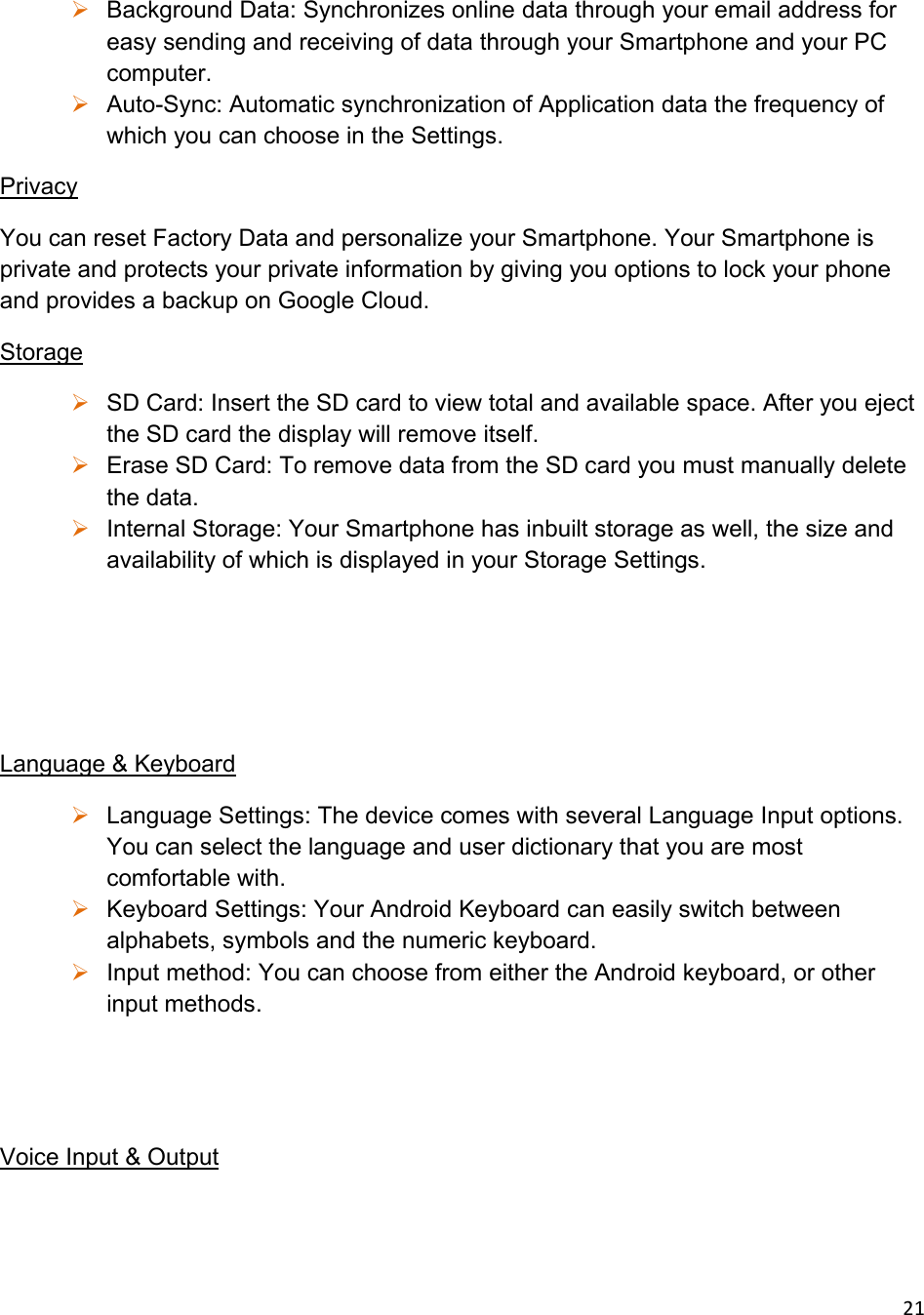 21 Background Data: Synchronizes online data through your email address for easy sending and receiving of data through your Smartphone and your PC computer.   Auto-Sync: Automatic synchronization of Application data the frequency of which you can choose in the Settings.  Privacy You can reset Factory Data and personalize your Smartphone. Your Smartphone is private and protects your private information by giving you options to lock your phone and provides a backup on Google Cloud.  Storage  SD Card: Insert the SD card to view total and available space. After you eject the SD card the display will remove itself.  Erase SD Card: To remove data from the SD card you must manually delete the data.  Internal Storage: Your Smartphone has inbuilt storage as well, the size and availability of which is displayed in your Storage Settings.     Language &amp; Keyboard  Language Settings: The device comes with several Language Input options. You can select the language and user dictionary that you are most comfortable with.  Keyboard Settings: Your Android Keyboard can easily switch between alphabets, symbols and the numeric keyboard.  Input method: You can choose from either the Android keyboard, or other input methods.   Voice Input &amp; Output 