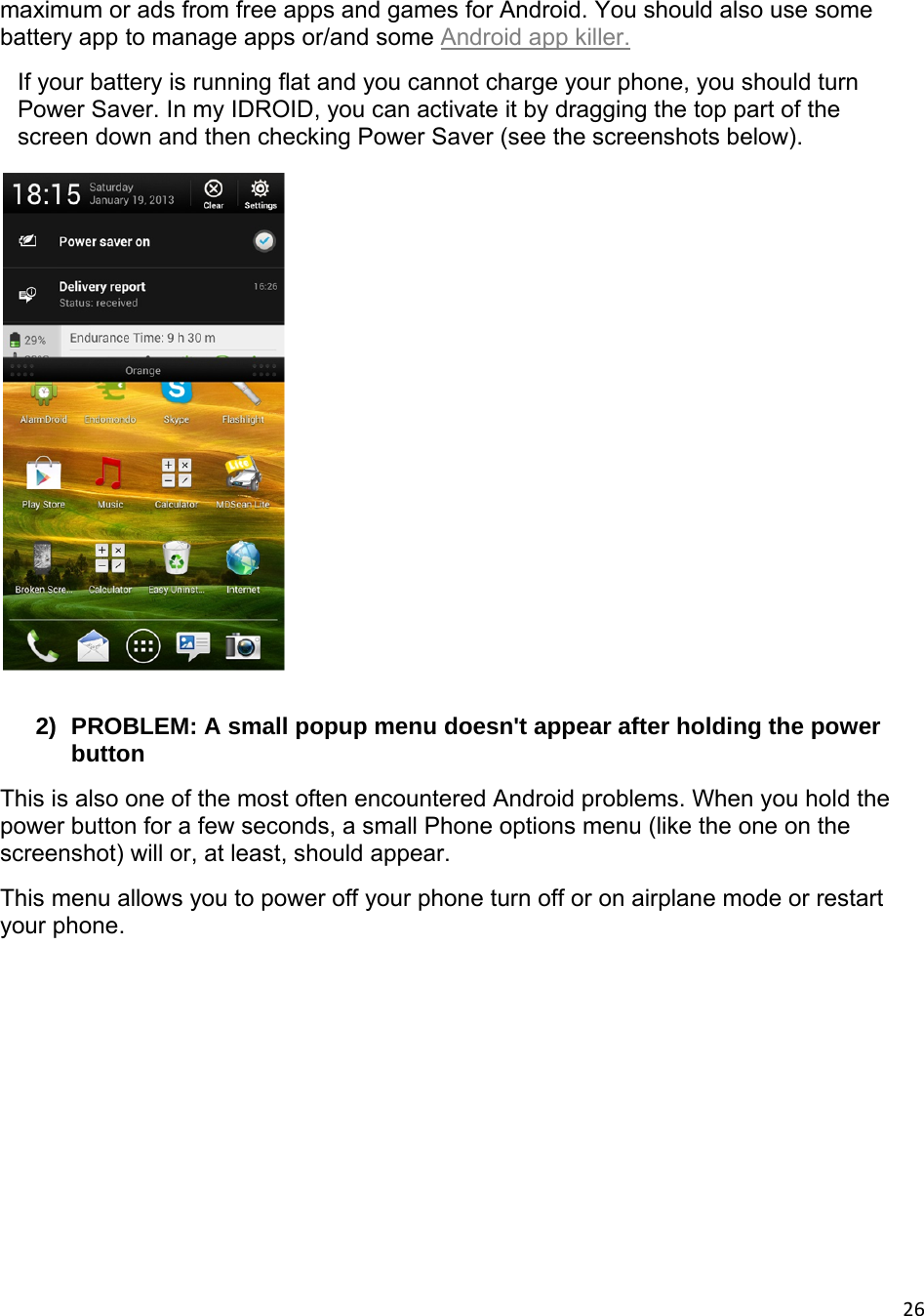 26maximum or ads from free apps and games for Android. You should also use some battery app to manage apps or/and some Android app killer. If your battery is running flat and you cannot charge your phone, you should turn Power Saver. In my IDROID, you can activate it by dragging the top part of the screen down and then checking Power Saver (see the screenshots below).   2)  PROBLEM: A small popup menu doesn&apos;t appear after holding the power button This is also one of the most often encountered Android problems. When you hold the power button for a few seconds, a small Phone options menu (like the one on the screenshot) will or, at least, should appear. This menu allows you to power off your phone turn off or on airplane mode or restart your phone.  