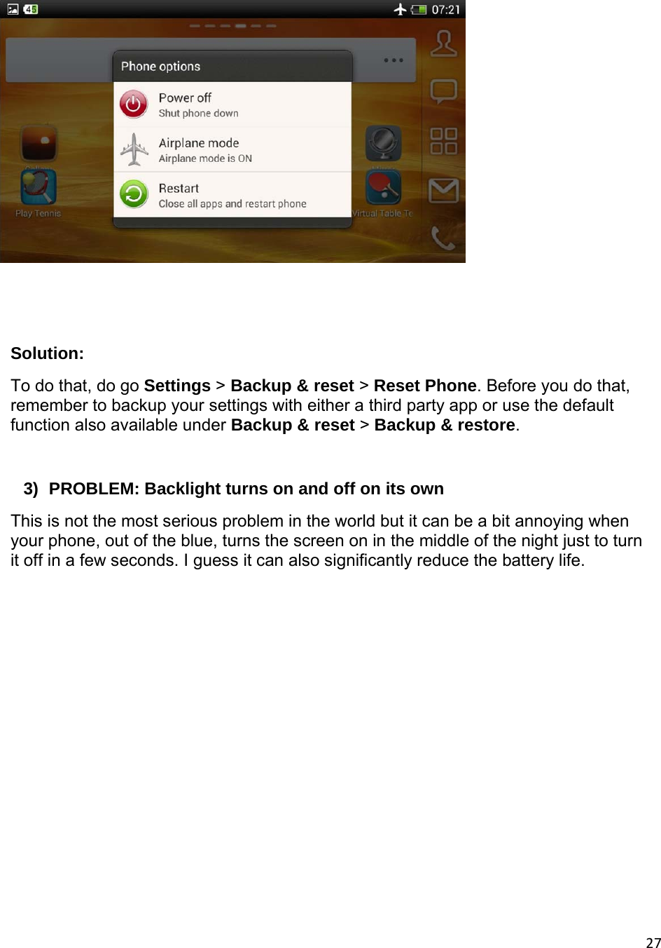 27   Solution:  To do that, do go Settings &gt; Backup &amp; reset &gt; Reset Phone. Before you do that, remember to backup your settings with either a third party app or use the default function also available under Backup &amp; reset &gt; Backup &amp; restore.  3)  PROBLEM: Backlight turns on and off on its own This is not the most serious problem in the world but it can be a bit annoying when your phone, out of the blue, turns the screen on in the middle of the night just to turn it off in a few seconds. I guess it can also significantly reduce the battery life. 