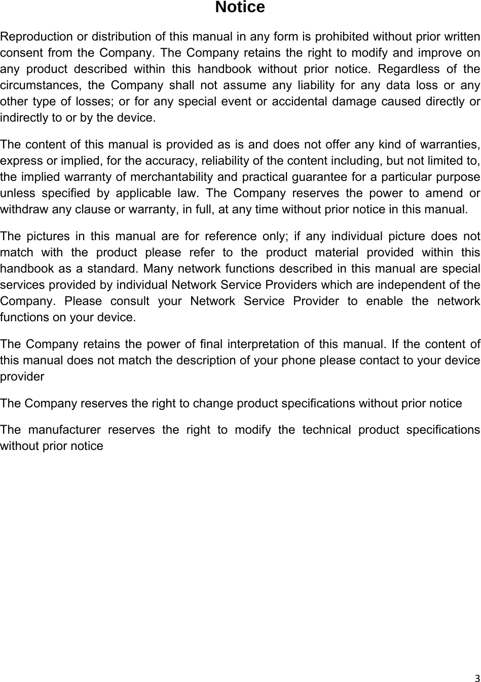 3Notice Reproduction or distribution of this manual in any form is prohibited without prior written consent from the Company. The Company retains the right to modify and improve on any product described within this handbook without prior notice. Regardless of the circumstances, the Company shall not assume any liability for any data loss or any other type of losses; or for any special event or accidental damage caused directly or indirectly to or by the device. The content of this manual is provided as is and does not offer any kind of warranties, express or implied, for the accuracy, reliability of the content including, but not limited to, the implied warranty of merchantability and practical guarantee for a particular purpose unless specified by applicable law. The Company reserves the power to amend or withdraw any clause or warranty, in full, at any time without prior notice in this manual. The pictures in this manual are for reference only; if any individual picture does not match with the product please refer to the product material provided within this handbook as a standard. Many network functions described in this manual are special services provided by individual Network Service Providers which are independent of the Company. Please consult your Network Service Provider to enable the network functions on your device. The Company retains the power of final interpretation of this manual. If the content of this manual does not match the description of your phone please contact to your device provider The Company reserves the right to change product specifications without prior notice The manufacturer reserves the right to modify the technical product specifications without prior notice        