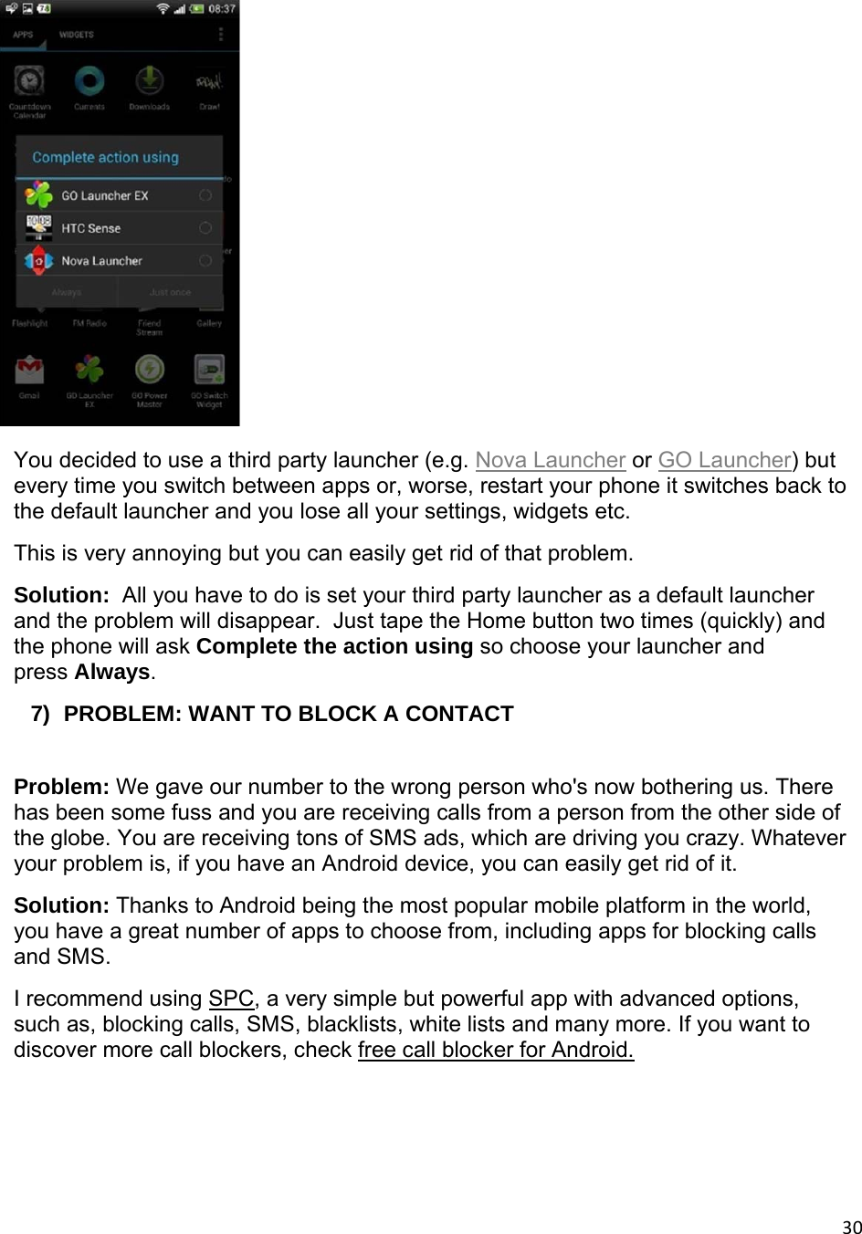 30 You decided to use a third party launcher (e.g. Nova Launcher or GO Launcher) but every time you switch between apps or, worse, restart your phone it switches back to the default launcher and you lose all your settings, widgets etc. This is very annoying but you can easily get rid of that problem. Solution:  All you have to do is set your third party launcher as a default launcher and the problem will disappear.  Just tape the Home button two times (quickly) and the phone will ask Complete the action using so choose your launcher and press Always. 7)  PROBLEM: WANT TO BLOCK A CONTACT  Problem: We gave our number to the wrong person who&apos;s now bothering us. There has been some fuss and you are receiving calls from a person from the other side of the globe. You are receiving tons of SMS ads, which are driving you crazy. Whatever your problem is, if you have an Android device, you can easily get rid of it. Solution: Thanks to Android being the most popular mobile platform in the world, you have a great number of apps to choose from, including apps for blocking calls and SMS. I recommend using SPC, a very simple but powerful app with advanced options, such as, blocking calls, SMS, blacklists, white lists and many more. If you want to discover more call blockers, check free call blocker for Android. 