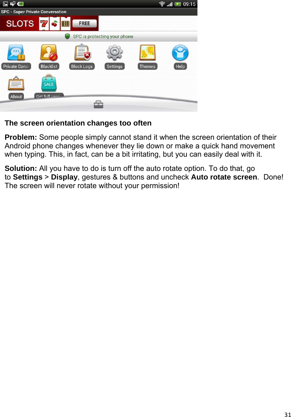 31 The screen orientation changes too often  Problem: Some people simply cannot stand it when the screen orientation of their Android phone changes whenever they lie down or make a quick hand movement when typing. This, in fact, can be a bit irritating, but you can easily deal with it. Solution: All you have to do is turn off the auto rotate option. To do that, go to Settings &gt; Display, gestures &amp; buttons and uncheck Auto rotate screen.  Done! The screen will never rotate without your permission!           