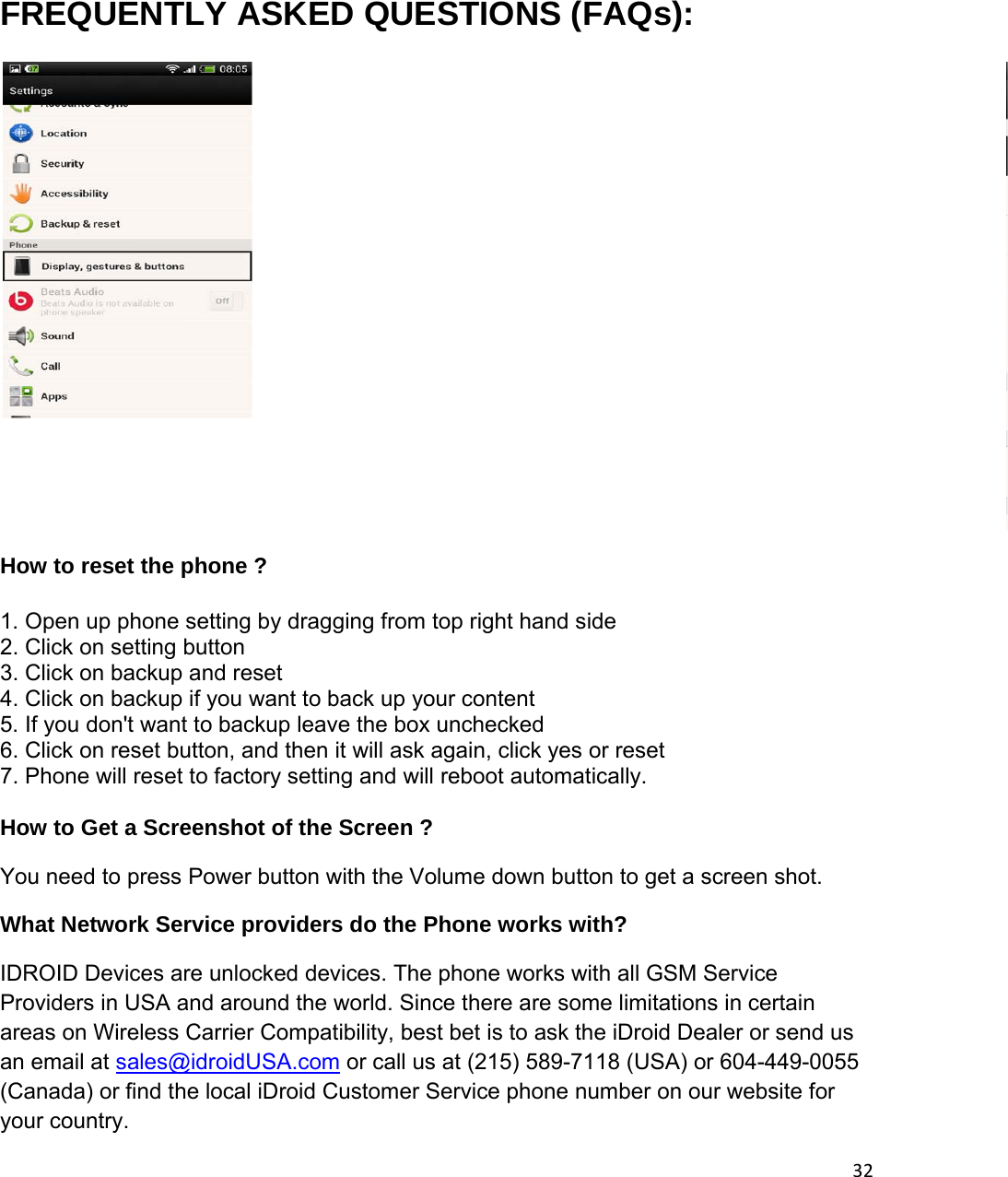 32 FREQUENTLY ASKED QUESTIONS (FAQs):  How to reset the phone ? 1. Open up phone setting by dragging from top right hand side 2. Click on setting button 3. Click on backup and reset 4. Click on backup if you want to back up your content 5. If you don&apos;t want to backup leave the box unchecked 6. Click on reset button, and then it will ask again, click yes or reset 7. Phone will reset to factory setting and will reboot automatically.  How to Get a Screenshot of the Screen ? You need to press Power button with the Volume down button to get a screen shot. What Network Service providers do the Phone works with?  IDROID Devices are unlocked devices. The phone works with all GSM Service Providers in USA and around the world. Since there are some limitations in certain areas on Wireless Carrier Compatibility, best bet is to ask the iDroid Dealer or send us an email at sales@idroidUSA.com or call us at (215) 589-7118 (USA) or 604-449-0055 (Canada) or find the local iDroid Customer Service phone number on our website for your country. 