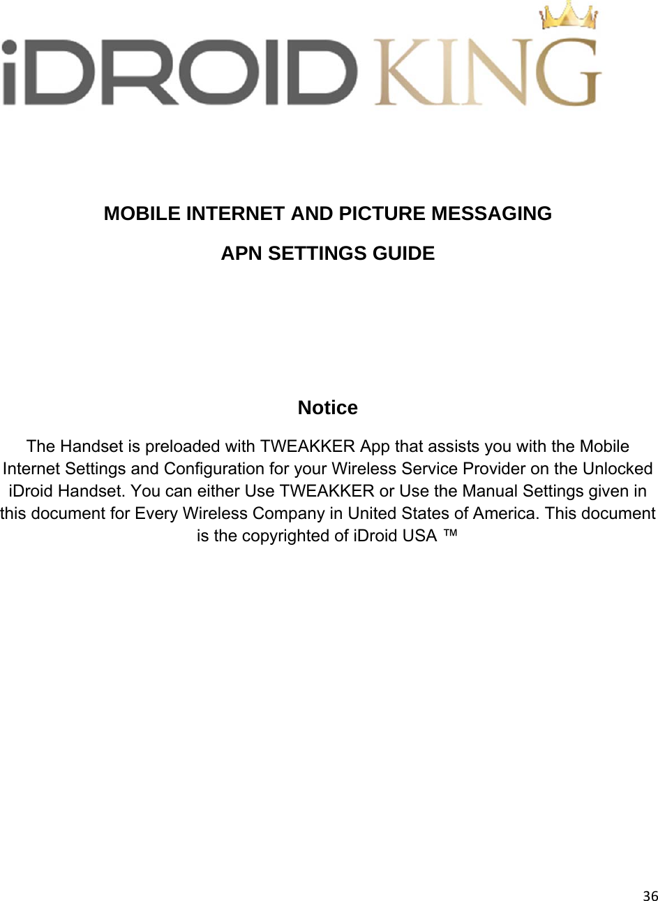 36  MOBILE INTERNET AND PICTURE MESSAGING APN SETTINGS GUIDE    Notice The Handset is preloaded with TWEAKKER App that assists you with the Mobile Internet Settings and Configuration for your Wireless Service Provider on the Unlocked iDroid Handset. You can either Use TWEAKKER or Use the Manual Settings given in this document for Every Wireless Company in United States of America. This document is the copyrighted of iDroid USA ™         