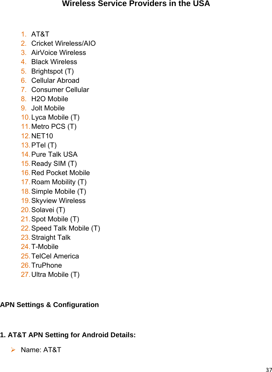 37 Wireless Service Providers in the USA  1.  AT&amp;T 2.  Cricket Wireless/AIO 3.  AirVoice Wireless 4.  Black Wireless 5.  Brightspot (T) 6.  Cellular Abroad 7.  Consumer Cellular 8.  H2O Mobile 9.  Jolt Mobile 10. Lyca Mobile (T) 11. Metro PCS (T) 12. NET10 13. PTel (T) 14. Pure Talk USA  15. Ready SIM (T) 16. Red Pocket Mobile 17. Roam Mobility (T) 18. Simple Mobile (T) 19. Skyview Wireless 20. Solavei (T) 21. Spot Mobile (T) 22. Speed Talk Mobile (T) 23. Straight Talk 24. T-Mobile 25. TelCel America 26. TruPhone 27. Ultra Mobile (T)  APN Settings &amp; Configuration  1. AT&amp;T APN Setting for Android Details:  Name: AT&amp;T 