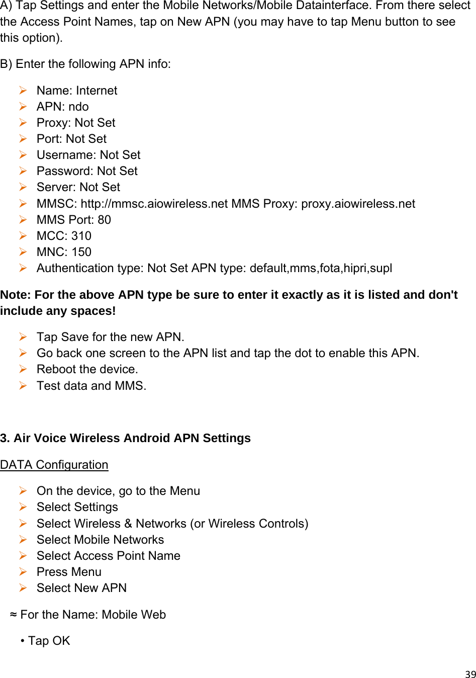 39A) Tap Settings and enter the Mobile Networks/Mobile Datainterface. From there select the Access Point Names, tap on New APN (you may have to tap Menu button to see this option). B) Enter the following APN info:  Name: Internet  APN: ndo  Proxy: Not Set  Port: Not Set  Username: Not Set  Password: Not Set  Server: Not Set  MMSC: http://mmsc.aiowireless.net MMS Proxy: proxy.aiowireless.net  MMS Port: 80  MCC: 310  MNC: 150  Authentication type: Not Set APN type: default,mms,fota,hipri,supl Note: For the above APN type be sure to enter it exactly as it is listed and don&apos;t include any spaces!  Tap Save for the new APN.  Go back one screen to the APN list and tap the dot to enable this APN.  Reboot the device.  Test data and MMS.  3. Air Voice Wireless Android APN Settings DATA Configuration  On the device, go to the Menu  Select Settings   Select Wireless &amp; Networks (or Wireless Controls)   Select Mobile Networks  Select Access Point Name  Press Menu  Select New APN    ≈ For the Name: Mobile Web       • Tap OK 