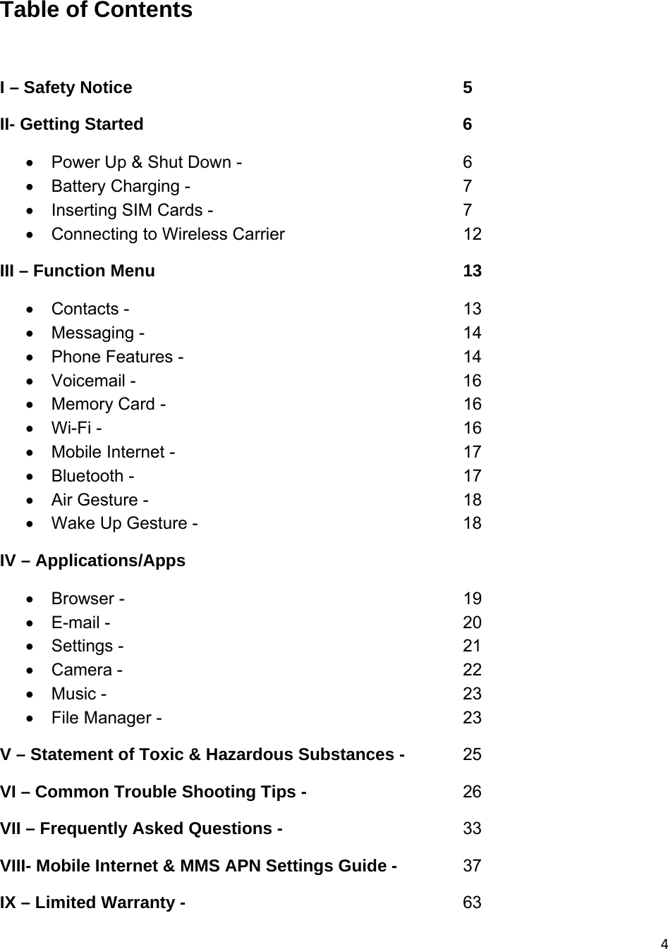 4Table of Contents  I – Safety Notice                5 II- Getting Started        6   Power Up &amp; Shut Down -           6  Battery Charging -       7   Inserting SIM Cards -          7   Connecting to Wireless Carrier        12 III – Function Menu             13  Contacts -        13  Messaging -        14  Phone Features -       14  Voicemail -       16  Memory Card -       16  Wi-Fi -        16  Mobile Internet -      17  Bluetooth -        17   Air Gesture -              18   Wake Up Gesture -            18 IV – Applications/Apps  Browser -        19  E-mail -        20  Settings -        21  Camera -        22  Music -        23  File Manager -       23 V – Statement of Toxic &amp; Hazardous Substances -    25 VI – Common Trouble Shooting Tips -        26 VII – Frequently Asked Questions -        33 VIII- Mobile Internet &amp; MMS APN Settings Guide -     37 IX – Limited Warranty -                    63 