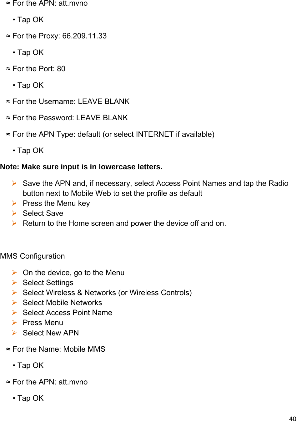 40   ≈ For the APN: att.mvno        • Tap OK    ≈ For the Proxy: 66.209.11.33        • Tap OK    ≈ For the Port: 80        • Tap OK    ≈ For the Username: LEAVE BLANK    ≈ For the Password: LEAVE BLANK    ≈ For the APN Type: default (or select INTERNET if available)       • Tap OK Note: Make sure input is in lowercase letters.  Save the APN and, if necessary, select Access Point Names and tap the Radio button next to Mobile Web to set the profile as default  Press the Menu key  Select Save  Return to the Home screen and power the device off and on.   MMS Configuration  On the device, go to the Menu  Select Settings   Select Wireless &amp; Networks (or Wireless Controls)   Select Mobile Networks  Select Access Point Name  Press Menu  Select New APN    ≈ For the Name: Mobile MMS        • Tap OK    ≈ For the APN: att.mvno        • Tap OK 