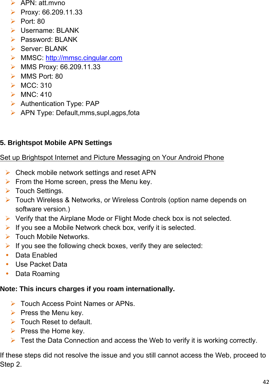 42 APN: att.mvno  Proxy: 66.209.11.33  Port: 80  Username: BLANK  Password: BLANK  Server: BLANK  MMSC: http://mmsc.cingular.com  MMS Proxy: 66.209.11.33  MMS Port: 80  MCC: 310  MNC: 410  Authentication Type: PAP  APN Type: Default,mms,supl,agps,fota  5. Brightspot Mobile APN Settings Set up Brightspot Internet and Picture Messaging on Your Android Phone  Check mobile network settings and reset APN  From the Home screen, press the Menu key.  Touch Settings.  Touch Wireless &amp; Networks, or Wireless Controls (option name depends on software version.)  Verify that the Airplane Mode or Flight Mode check box is not selected.  If you see a Mobile Network check box, verify it is selected.  Touch Mobile Networks.  If you see the following check boxes, verify they are selected: • Data Enabled • Use Packet Data • Data Roaming Note: This incurs charges if you roam internationally.  Touch Access Point Names or APNs.  Press the Menu key.  Touch Reset to default.  Press the Home key.  Test the Data Connection and access the Web to verify it is working correctly. If these steps did not resolve the issue and you still cannot access the Web, proceed to Step 2. 