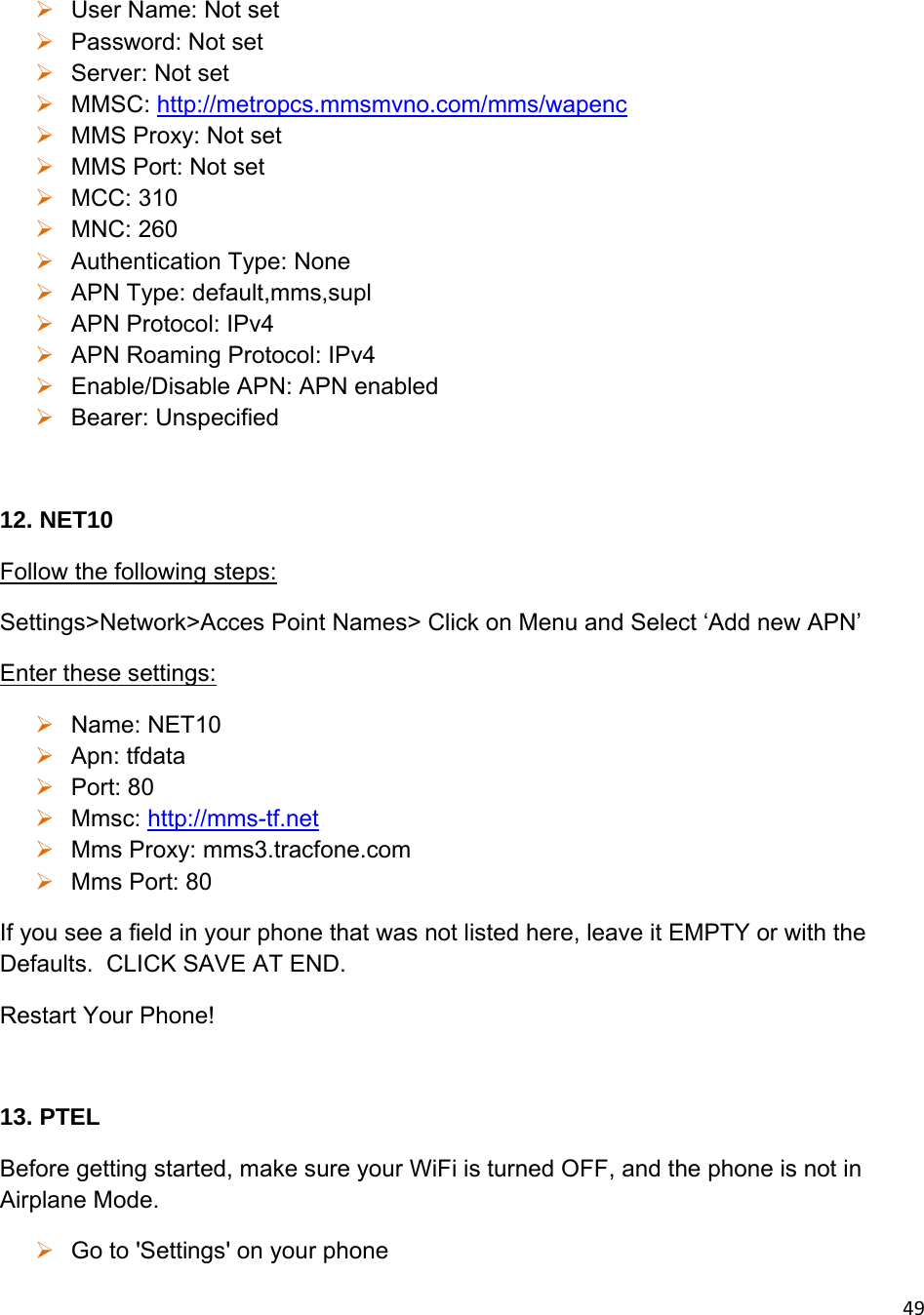 49 User Name: Not set  Password: Not set  Server: Not set  MMSC: http://metropcs.mmsmvno.com/mms/wapenc  MMS Proxy: Not set  MMS Port: Not set  MCC: 310  MNC: 260  Authentication Type: None  APN Type: default,mms,supl  APN Protocol: IPv4  APN Roaming Protocol: IPv4  Enable/Disable APN: APN enabled  Bearer: Unspecified  12. NET10 Follow the following steps: Settings&gt;Network&gt;Acces Point Names&gt; Click on Menu and Select ‘Add new APN’ Enter these settings:  Name: NET10  Apn: tfdata  Port: 80  Mmsc: http://mms-tf.net  Mms Proxy: mms3.tracfone.com  Mms Port: 80 If you see a field in your phone that was not listed here, leave it EMPTY or with the Defaults.  CLICK SAVE AT END.  Restart Your Phone!  13. PTEL Before getting started, make sure your WiFi is turned OFF, and the phone is not in Airplane Mode.  Go to &apos;Settings&apos; on your phone 