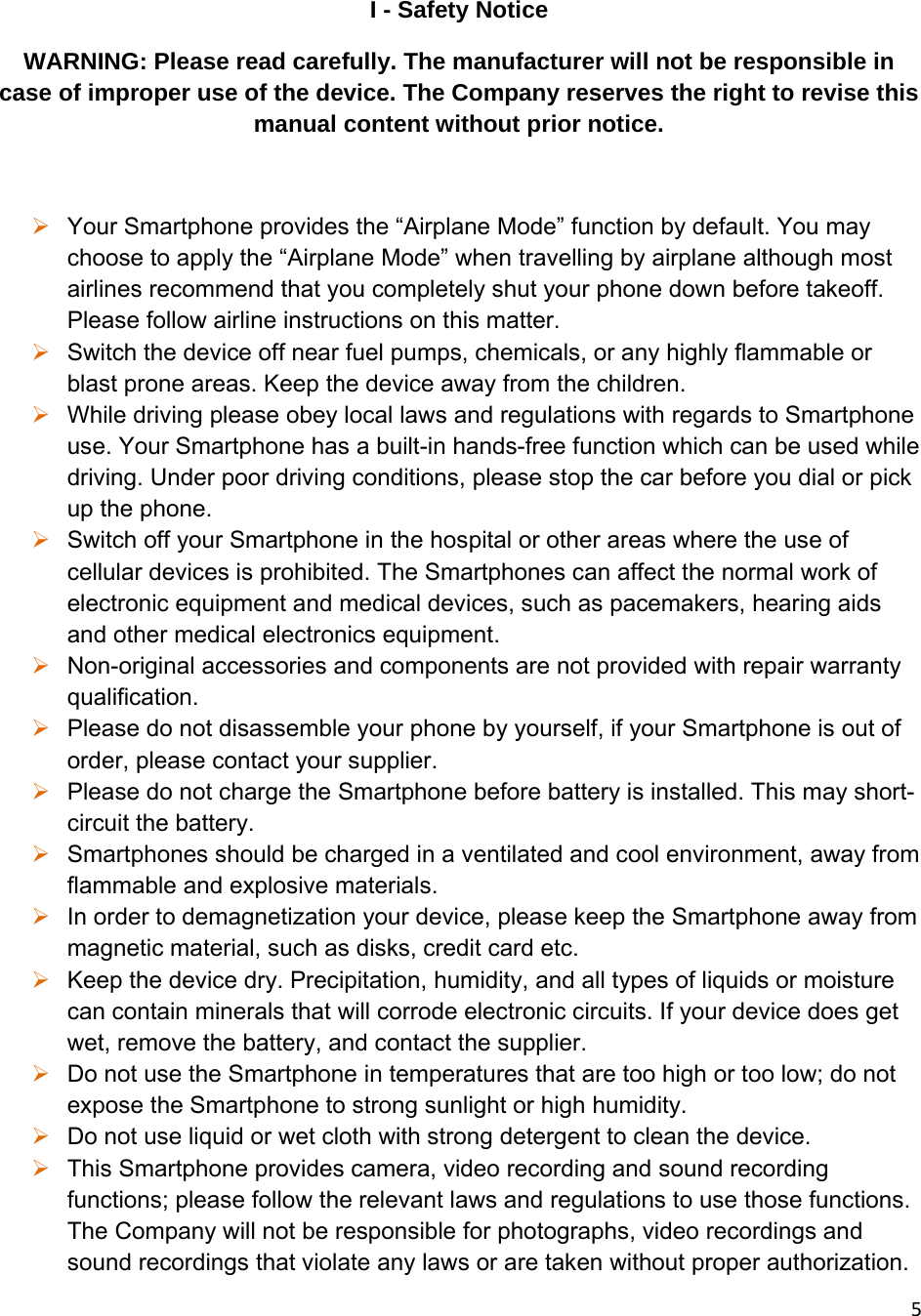 5I - Safety Notice WARNING: Please read carefully. The manufacturer will not be responsible in case of improper use of the device. The Company reserves the right to revise this manual content without prior notice.   Your Smartphone provides the “Airplane Mode” function by default. You may choose to apply the “Airplane Mode” when travelling by airplane although most airlines recommend that you completely shut your phone down before takeoff. Please follow airline instructions on this matter.  Switch the device off near fuel pumps, chemicals, or any highly flammable or blast prone areas. Keep the device away from the children.   While driving please obey local laws and regulations with regards to Smartphone use. Your Smartphone has a built-in hands-free function which can be used while driving. Under poor driving conditions, please stop the car before you dial or pick up the phone.  Switch off your Smartphone in the hospital or other areas where the use of cellular devices is prohibited. The Smartphones can affect the normal work of electronic equipment and medical devices, such as pacemakers, hearing aids and other medical electronics equipment.   Non-original accessories and components are not provided with repair warranty qualification.   Please do not disassemble your phone by yourself, if your Smartphone is out of order, please contact your supplier.  Please do not charge the Smartphone before battery is installed. This may short-circuit the battery.   Smartphones should be charged in a ventilated and cool environment, away from flammable and explosive materials.  In order to demagnetization your device, please keep the Smartphone away from magnetic material, such as disks, credit card etc.   Keep the device dry. Precipitation, humidity, and all types of liquids or moisture can contain minerals that will corrode electronic circuits. If your device does get wet, remove the battery, and contact the supplier.   Do not use the Smartphone in temperatures that are too high or too low; do not expose the Smartphone to strong sunlight or high humidity.   Do not use liquid or wet cloth with strong detergent to clean the device.  This Smartphone provides camera, video recording and sound recording functions; please follow the relevant laws and regulations to use those functions. The Company will not be responsible for photographs, video recordings and sound recordings that violate any laws or are taken without proper authorization.  
