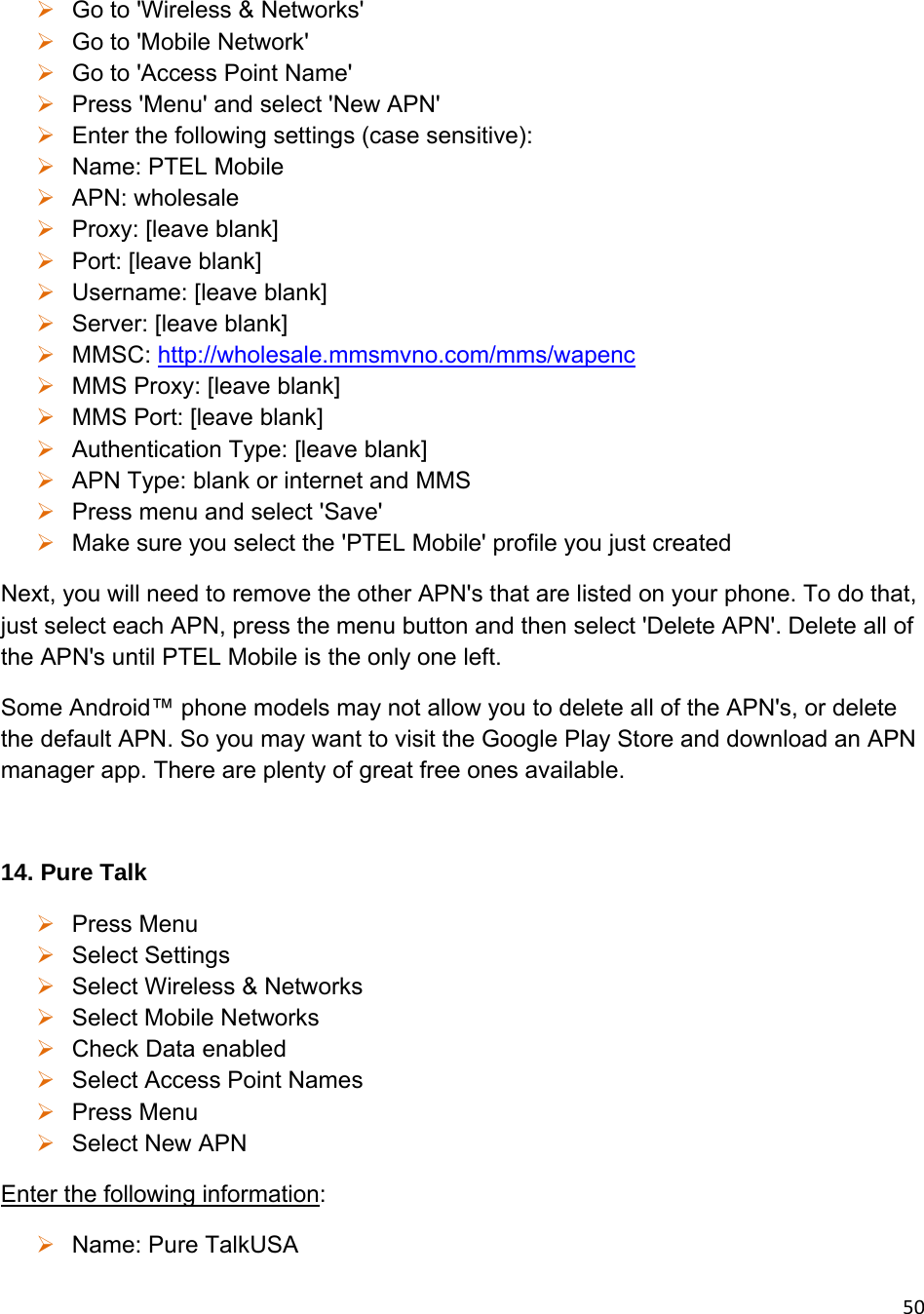 50 Go to &apos;Wireless &amp; Networks&apos;  Go to &apos;Mobile Network&apos;  Go to &apos;Access Point Name&apos;  Press &apos;Menu&apos; and select &apos;New APN&apos;  Enter the following settings (case sensitive):  Name: PTEL Mobile  APN: wholesale  Proxy: [leave blank]  Port: [leave blank]  Username: [leave blank]  Server: [leave blank]  MMSC: http://wholesale.mmsmvno.com/mms/wapenc  MMS Proxy: [leave blank]  MMS Port: [leave blank]  Authentication Type: [leave blank]  APN Type: blank or internet and MMS  Press menu and select &apos;Save&apos;  Make sure you select the &apos;PTEL Mobile&apos; profile you just created Next, you will need to remove the other APN&apos;s that are listed on your phone. To do that, just select each APN, press the menu button and then select &apos;Delete APN&apos;. Delete all of the APN&apos;s until PTEL Mobile is the only one left. Some Android™ phone models may not allow you to delete all of the APN&apos;s, or delete the default APN. So you may want to visit the Google Play Store and download an APN manager app. There are plenty of great free ones available.  14. Pure Talk  Press Menu  Select Settings  Select Wireless &amp; Networks  Select Mobile Networks  Check Data enabled  Select Access Point Names  Press Menu  Select New APN Enter the following information:  Name: Pure TalkUSA 