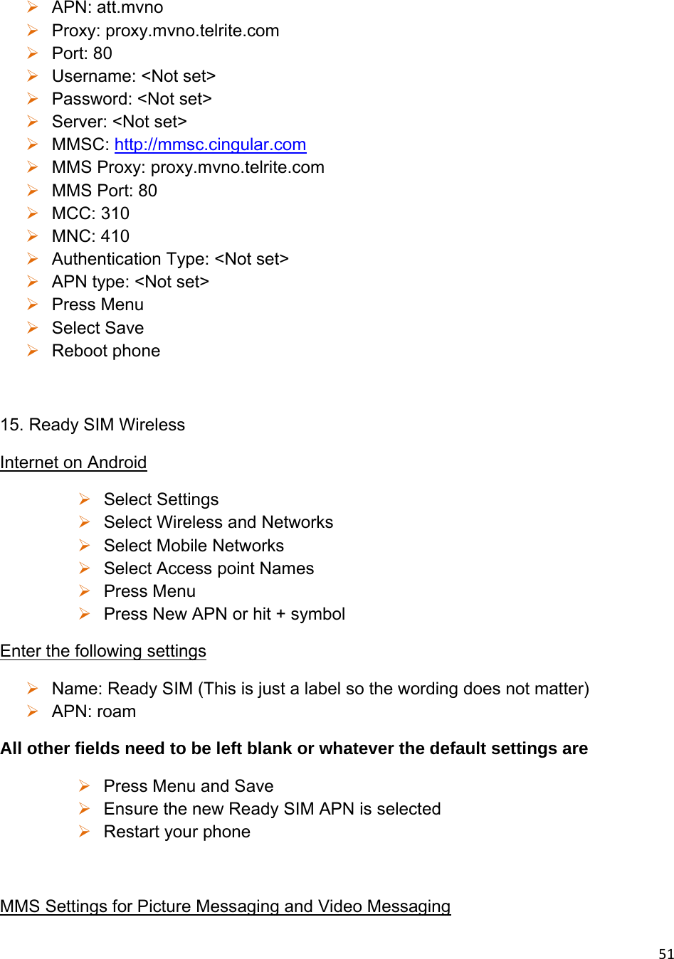 51 APN: att.mvno  Proxy: proxy.mvno.telrite.com   Port: 80  Username: &lt;Not set&gt;  Password: &lt;Not set&gt;  Server: &lt;Not set&gt;  MMSC: http://mmsc.cingular.com  MMS Proxy: proxy.mvno.telrite.com   MMS Port: 80  MCC: 310  MNC: 410  Authentication Type: &lt;Not set&gt;  APN type: &lt;Not set&gt;  Press Menu  Select Save  Reboot phone  15. Ready SIM Wireless Internet on Android  Select Settings  Select Wireless and Networks   Select Mobile Networks  Select Access point Names  Press Menu  Press New APN or hit + symbol Enter the following settings  Name: Ready SIM (This is just a label so the wording does not matter)  APN: roam All other fields need to be left blank or whatever the default settings are  Press Menu and Save  Ensure the new Ready SIM APN is selected  Restart your phone  MMS Settings for Picture Messaging and Video Messaging 