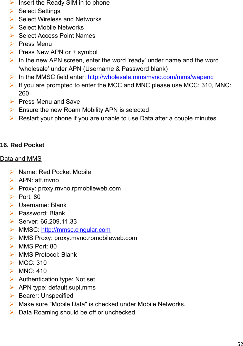 52 Insert the Ready SIM in to phone  Select Settings  Select Wireless and Networks   Select Mobile Networks  Select Access Point Names  Press Menu  Press New APN or + symbol  In the new APN screen, enter the word ‘ready’ under name and the word ‘wholesale’ under APN (Username &amp; Password blank)  In the MMSC field enter: http://wholesale.mmsmvno.com/mms/wapenc  If you are prompted to enter the MCC and MNC please use MCC: 310, MNC: 260  Press Menu and Save  Ensure the new Roam Mobility APN is selected  Restart your phone if you are unable to use Data after a couple minutes  16. Red Pocket Data and MMS  Name: Red Pocket Mobile  APN: att.mvno  Proxy: proxy.mvno.rpmobileweb.com   Port: 80  Username: Blank  Password: Blank  Server: 66.209.11.33  MMSC: http://mmsc.cingular.com  MMS Proxy: proxy.mvno.rpmobileweb.com  MMS Port: 80  MMS Protocol: Blank  MCC: 310  MNC: 410  Authentication type: Not set   APN type: default,supl,mms   Bearer: Unspecified   Make sure &quot;Mobile Data&quot; is checked under Mobile Networks.  Data Roaming should be off or unchecked.  