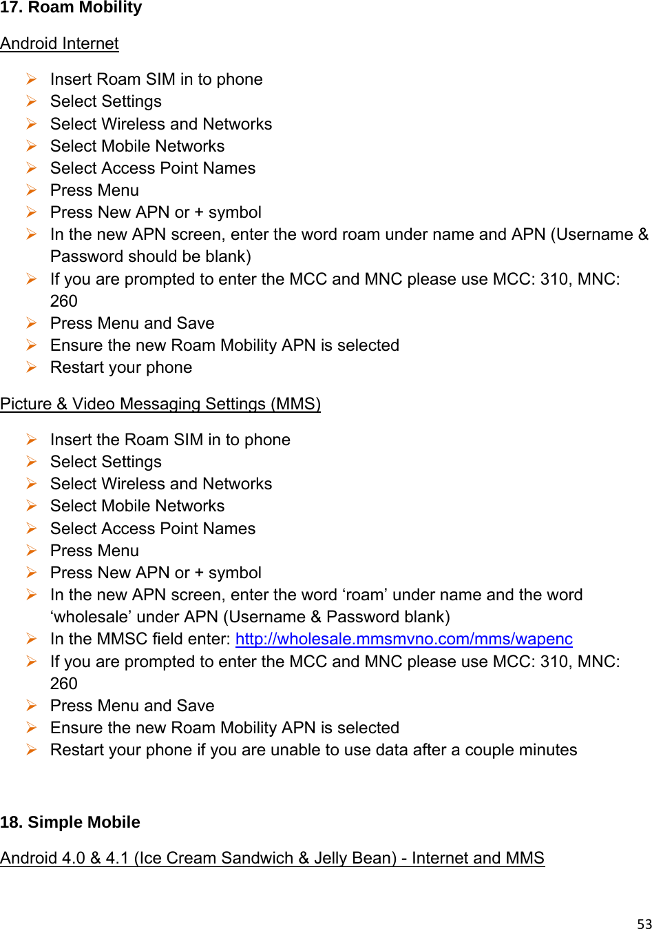 5317. Roam Mobility Android Internet  Insert Roam SIM in to phone  Select Settings  Select Wireless and Networks   Select Mobile Networks  Select Access Point Names  Press Menu  Press New APN or + symbol  In the new APN screen, enter the word roam under name and APN (Username &amp; Password should be blank)  If you are prompted to enter the MCC and MNC please use MCC: 310, MNC: 260  Press Menu and Save  Ensure the new Roam Mobility APN is selected  Restart your phone Picture &amp; Video Messaging Settings (MMS)  Insert the Roam SIM in to phone  Select Settings  Select Wireless and Networks  Select Mobile Networks  Select Access Point Names  Press Menu  Press New APN or + symbol  In the new APN screen, enter the word ‘roam’ under name and the word ‘wholesale’ under APN (Username &amp; Password blank)  In the MMSC field enter: http://wholesale.mmsmvno.com/mms/wapenc  If you are prompted to enter the MCC and MNC please use MCC: 310, MNC: 260  Press Menu and Save  Ensure the new Roam Mobility APN is selected  Restart your phone if you are unable to use data after a couple minutes  18. Simple Mobile Android 4.0 &amp; 4.1 (Ice Cream Sandwich &amp; Jelly Bean) - Internet and MMS 