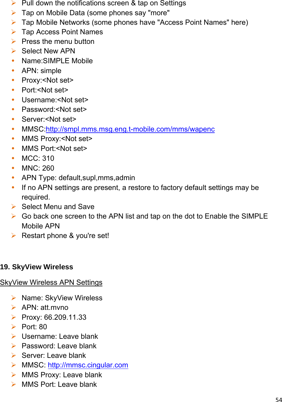 54 Pull down the notifications screen &amp; tap on Settings  Tap on Mobile Data (some phones say &quot;more&quot;  Tap Mobile Networks (some phones have &quot;Access Point Names&quot; here)  Tap Access Point Names  Press the menu button  Select New APN • Name:SIMPLE Mobile • APN: simple • Proxy:&lt;Not set&gt; • Port:&lt;Not set&gt; • Username:&lt;Not set&gt; • Password:&lt;Not set&gt; • Server:&lt;Not set&gt; • MMSC:http://smpl.mms.msg.eng.t-mobile.com/mms/wapenc • MMS Proxy:&lt;Not set&gt; • MMS Port:&lt;Not set&gt; • MCC: 310 • MNC: 260 • APN Type: default,supl,mms,admin • If no APN settings are present, a restore to factory default settings may be required.  Select Menu and Save  Go back one screen to the APN list and tap on the dot to Enable the SIMPLE Mobile APN  Restart phone &amp; you&apos;re set!  19. SkyView Wireless SkyView Wireless APN Settings  Name: SkyView Wireless  APN: att.mvno  Proxy: 66.209.11.33  Port: 80  Username: Leave blank  Password: Leave blank  Server: Leave blank  MMSC: http://mmsc.cingular.com  MMS Proxy: Leave blank  MMS Port: Leave blank 