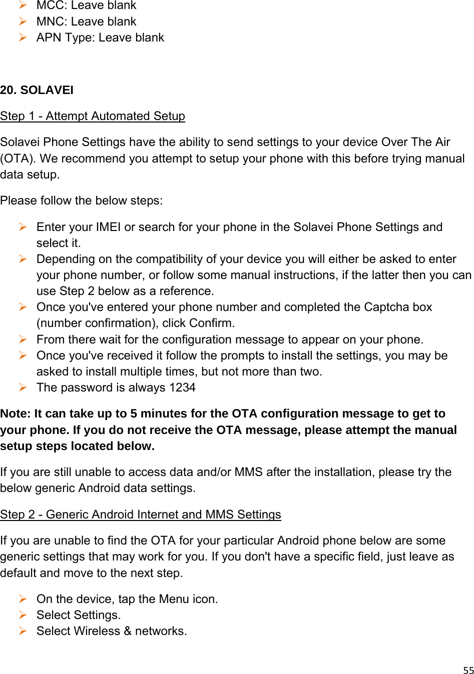 55 MCC: Leave blank  MNC: Leave blank  APN Type: Leave blank  20. SOLAVEI Step 1 - Attempt Automated Setup Solavei Phone Settings have the ability to send settings to your device Over The Air (OTA). We recommend you attempt to setup your phone with this before trying manual data setup. Please follow the below steps:  Enter your IMEI or search for your phone in the Solavei Phone Settings and select it.  Depending on the compatibility of your device you will either be asked to enter your phone number, or follow some manual instructions, if the latter then you can use Step 2 below as a reference.  Once you&apos;ve entered your phone number and completed the Captcha box (number confirmation), click Confirm.  From there wait for the configuration message to appear on your phone.  Once you&apos;ve received it follow the prompts to install the settings, you may be asked to install multiple times, but not more than two.  The password is always 1234 Note: It can take up to 5 minutes for the OTA configuration message to get to your phone. If you do not receive the OTA message, please attempt the manual setup steps located below. If you are still unable to access data and/or MMS after the installation, please try the below generic Android data settings. Step 2 - Generic Android Internet and MMS Settings If you are unable to find the OTA for your particular Android phone below are some generic settings that may work for you. If you don&apos;t have a specific field, just leave as default and move to the next step.   On the device, tap the Menu icon.  Select Settings.  Select Wireless &amp; networks. 