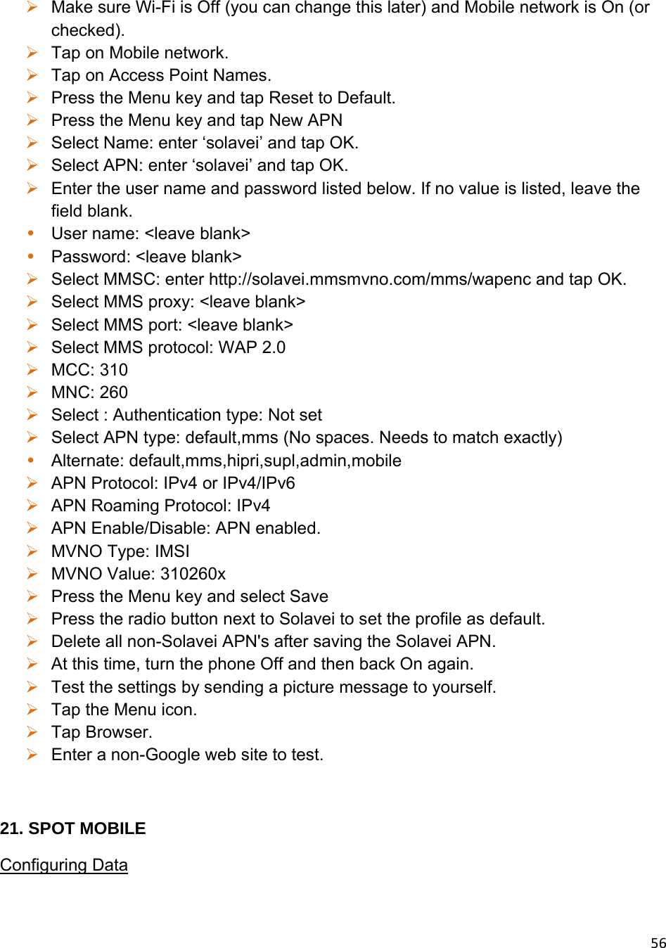 56 Make sure Wi-Fi is Off (you can change this later) and Mobile network is On (or checked).  Tap on Mobile network.  Tap on Access Point Names.  Press the Menu key and tap Reset to Default.  Press the Menu key and tap New APN  Select Name: enter ‘solavei’ and tap OK.   Select APN: enter ‘solavei’ and tap OK.  Enter the user name and password listed below. If no value is listed, leave the field blank. • User name: &lt;leave blank&gt; • Password: &lt;leave blank&gt;  Select MMSC: enter http://solavei.mmsmvno.com/mms/wapenc and tap OK.  Select MMS proxy: &lt;leave blank&gt;  Select MMS port: &lt;leave blank&gt;  Select MMS protocol: WAP 2.0  MCC: 310  MNC: 260  Select : Authentication type: Not set  Select APN type: default,mms (No spaces. Needs to match exactly) • Alternate: default,mms,hipri,supl,admin,mobile  APN Protocol: IPv4 or IPv4/IPv6  APN Roaming Protocol: IPv4  APN Enable/Disable: APN enabled.  MVNO Type: IMSI  MVNO Value: 310260x  Press the Menu key and select Save  Press the radio button next to Solavei to set the profile as default.  Delete all non-Solavei APN&apos;s after saving the Solavei APN.  At this time, turn the phone Off and then back On again.  Test the settings by sending a picture message to yourself.  Tap the Menu icon.  Tap Browser.  Enter a non-Google web site to test.  21. SPOT MOBILE Configuring Data 