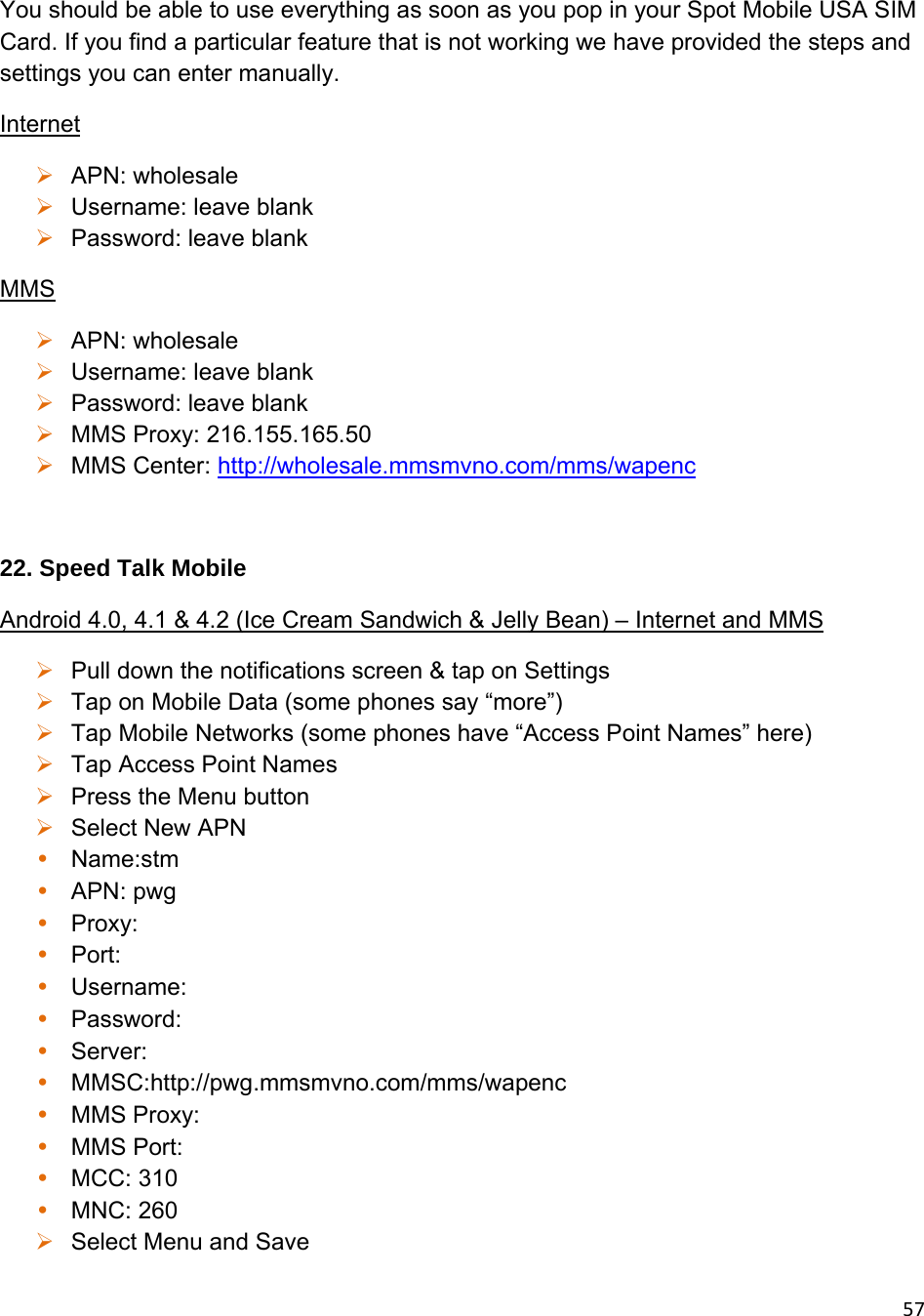 57You should be able to use everything as soon as you pop in your Spot Mobile USA SIM Card. If you find a particular feature that is not working we have provided the steps and settings you can enter manually. Internet  APN: wholesale  Username: leave blank  Password: leave blank MMS  APN: wholesale  Username: leave blank  Password: leave blank  MMS Proxy: 216.155.165.50  MMS Center: http://wholesale.mmsmvno.com/mms/wapenc  22. Speed Talk Mobile Android 4.0, 4.1 &amp; 4.2 (Ice Cream Sandwich &amp; Jelly Bean) – Internet and MMS  Pull down the notifications screen &amp; tap on Settings  Tap on Mobile Data (some phones say “more”)  Tap Mobile Networks (some phones have “Access Point Names” here)  Tap Access Point Names  Press the Menu button  Select New APN • Name:stm • APN: pwg • Proxy: • Port: • Username: • Password: • Server: • MMSC:http://pwg.mmsmvno.com/mms/wapenc • MMS Proxy: • MMS Port: • MCC: 310 • MNC: 260  Select Menu and Save 