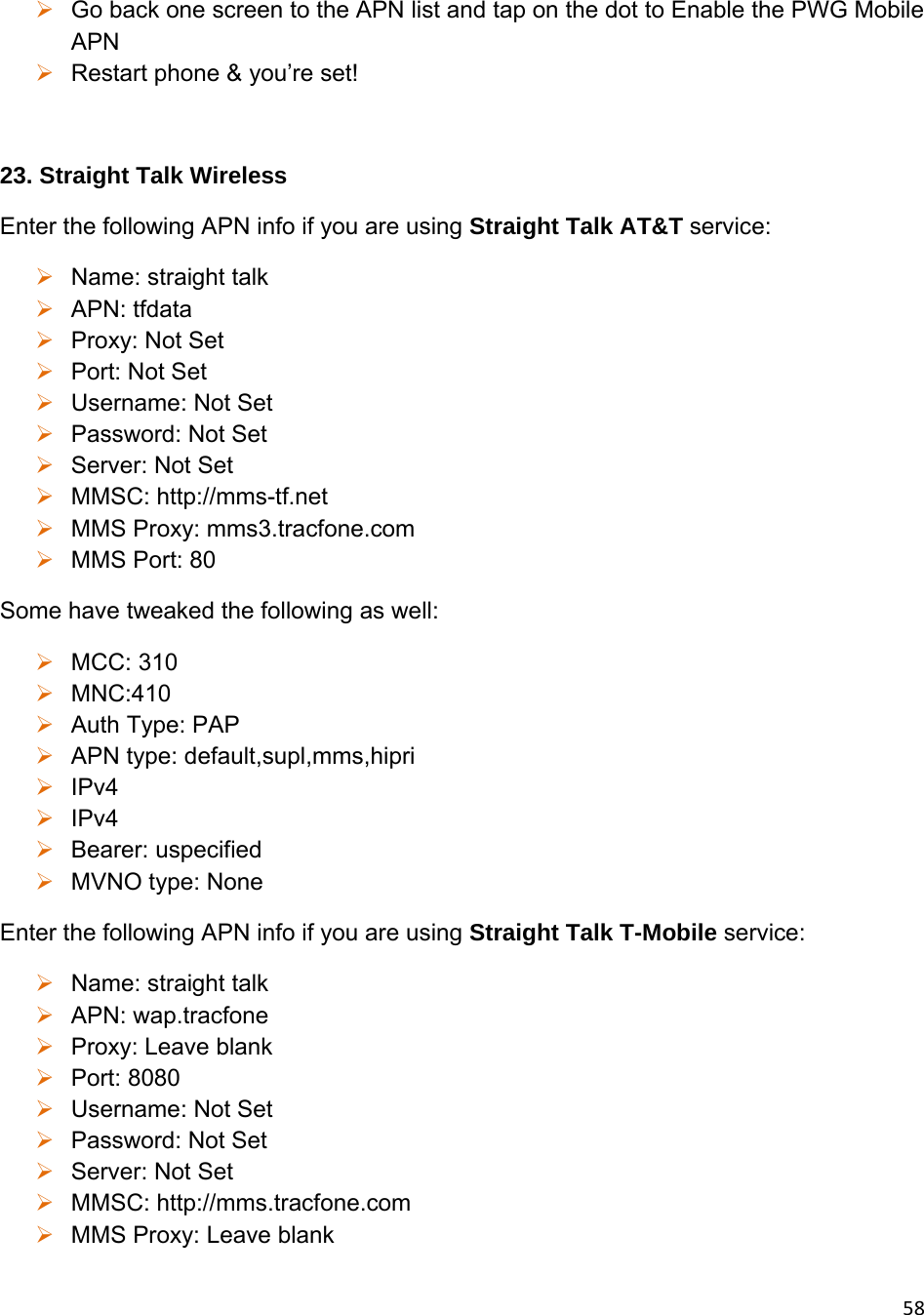 58 Go back one screen to the APN list and tap on the dot to Enable the PWG Mobile APN  Restart phone &amp; you’re set!  23. Straight Talk Wireless Enter the following APN info if you are using Straight Talk AT&amp;T service:  Name: straight talk  APN: tfdata  Proxy: Not Set  Port: Not Set  Username: Not Set  Password: Not Set  Server: Not Set  MMSC: http://mms-tf.net  MMS Proxy: mms3.tracfone.com  MMS Port: 80 Some have tweaked the following as well:  MCC: 310  MNC:410  Auth Type: PAP  APN type: default,supl,mms,hipri  IPv4  IPv4  Bearer: uspecified  MVNO type: None Enter the following APN info if you are using Straight Talk T-Mobile service:  Name: straight talk  APN: wap.tracfone  Proxy: Leave blank  Port: 8080  Username: Not Set  Password: Not Set  Server: Not Set  MMSC: http://mms.tracfone.com  MMS Proxy: Leave blank 
