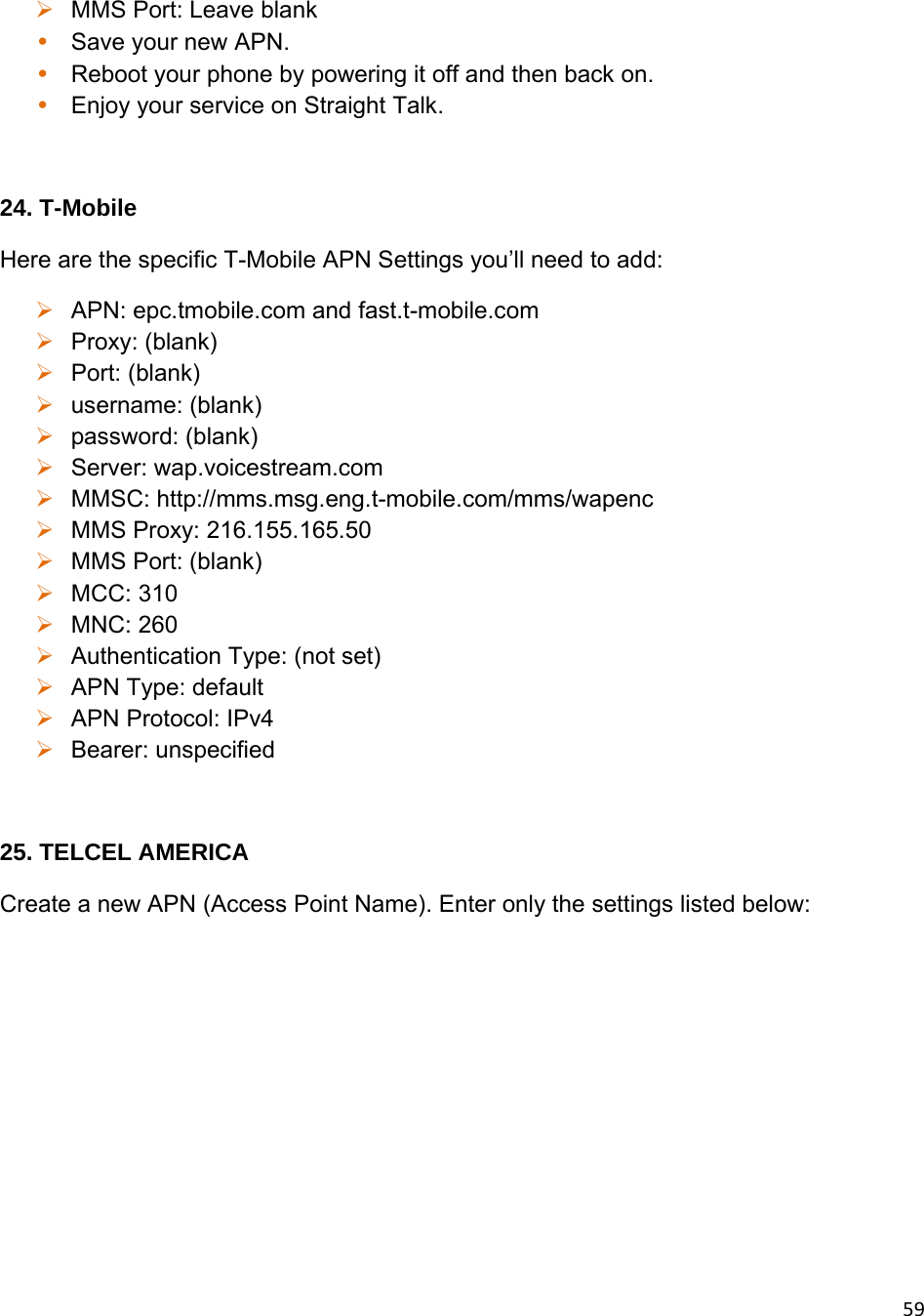 59 MMS Port: Leave blank • Save your new APN. • Reboot your phone by powering it off and then back on. • Enjoy your service on Straight Talk.  24. T-Mobile Here are the specific T-Mobile APN Settings you’ll need to add:  APN: epc.tmobile.com and fast.t-mobile.com   Proxy: (blank)  Port: (blank)  username: (blank)  password: (blank)  Server: wap.voicestream.com  MMSC: http://mms.msg.eng.t-mobile.com/mms/wapenc  MMS Proxy: 216.155.165.50  MMS Port: (blank)  MCC: 310  MNC: 260  Authentication Type: (not set)  APN Type: default  APN Protocol: IPv4  Bearer: unspecified  25. TELCEL AMERICA Create a new APN (Access Point Name). Enter only the settings listed below: 