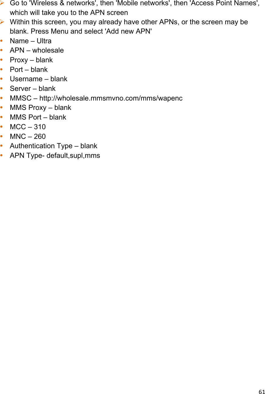 61 Go to &apos;Wireless &amp; networks&apos;, then &apos;Mobile networks&apos;, then &apos;Access Point Names&apos;, which will take you to the APN screen  Within this screen, you may already have other APNs, or the screen may be blank. Press Menu and select &apos;Add new APN&apos; • Name – Ultra • APN – wholesale • Proxy – blank • Port – blank • Username – blank • Server – blank • MMSC – http://wholesale.mmsmvno.com/mms/wapenc • MMS Proxy – blank • MMS Port – blank • MCC – 310 • MNC – 260 • Authentication Type – blank • APN Type- default,supl,mms               