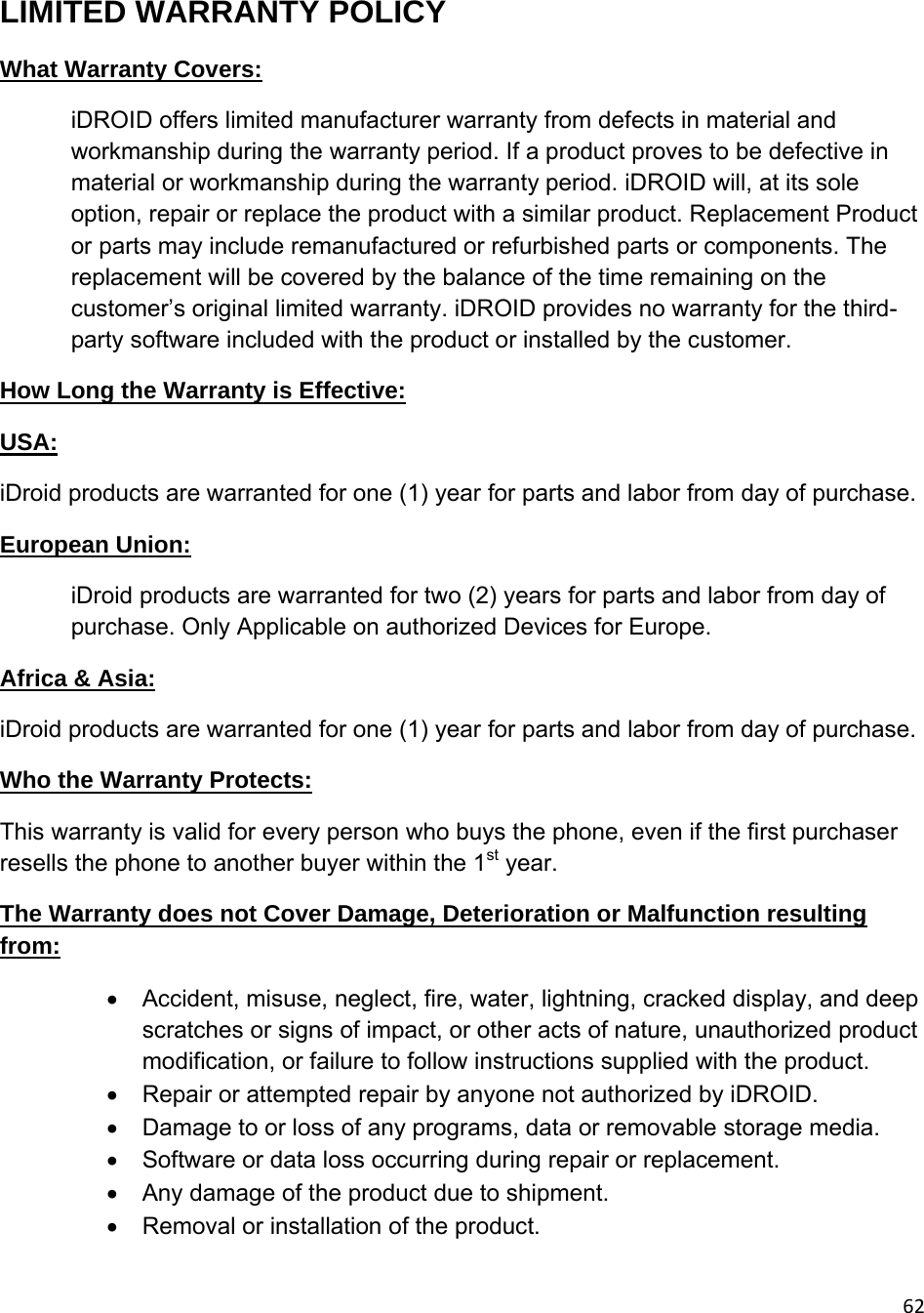 62LIMITED WARRANTY POLICY What Warranty Covers:  iDROID offers limited manufacturer warranty from defects in material and workmanship during the warranty period. If a product proves to be defective in material or workmanship during the warranty period. iDROID will, at its sole option, repair or replace the product with a similar product. Replacement Product or parts may include remanufactured or refurbished parts or components. The replacement will be covered by the balance of the time remaining on the customer’s original limited warranty. iDROID provides no warranty for the third-party software included with the product or installed by the customer. How Long the Warranty is Effective: USA: iDroid products are warranted for one (1) year for parts and labor from day of purchase. European Union: iDroid products are warranted for two (2) years for parts and labor from day of purchase. Only Applicable on authorized Devices for Europe. Africa &amp; Asia: iDroid products are warranted for one (1) year for parts and labor from day of purchase. Who the Warranty Protects: This warranty is valid for every person who buys the phone, even if the first purchaser resells the phone to another buyer within the 1st year. The Warranty does not Cover Damage, Deterioration or Malfunction resulting from:   Accident, misuse, neglect, fire, water, lightning, cracked display, and deep scratches or signs of impact, or other acts of nature, unauthorized product modification, or failure to follow instructions supplied with the product.   Repair or attempted repair by anyone not authorized by iDROID.   Damage to or loss of any programs, data or removable storage media.   Software or data loss occurring during repair or replacement.   Any damage of the product due to shipment.   Removal or installation of the product. 