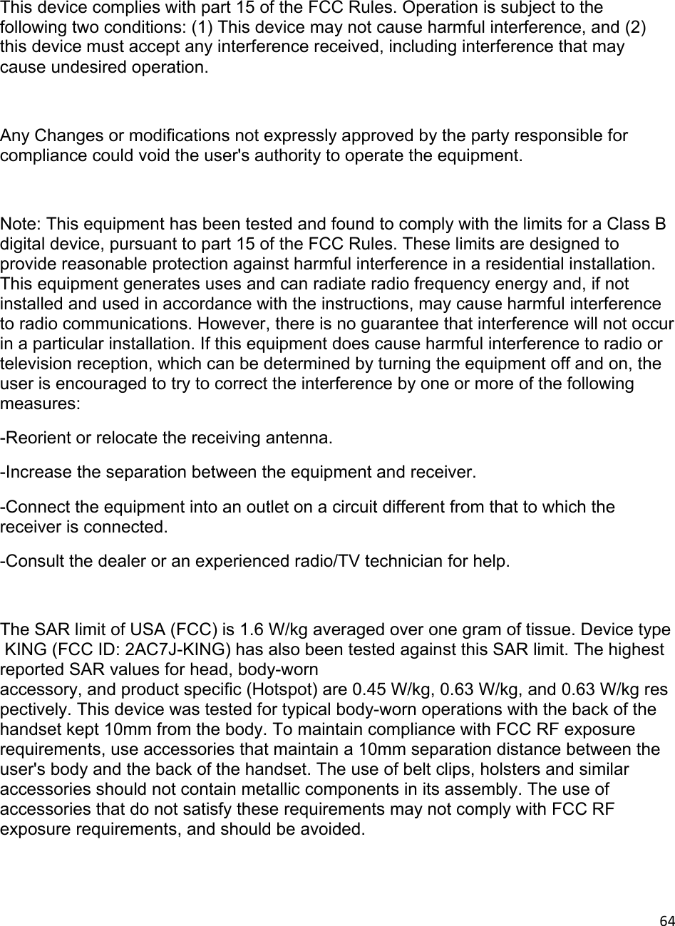 64 This device complies with part 15 of the FCC Rules. Operation is subject to the following two conditions: (1) This device may not cause harmful interference, and (2) this device must accept any interference received, including interference that may cause undesired operation.  Any Changes or modifications not expressly approved by the party responsible for compliance could void the user&apos;s authority to operate the equipment.  Note: This equipment has been tested and found to comply with the limits for a Class B digital device, pursuant to part 15 of the FCC Rules. These limits are designed to provide reasonable protection against harmful interference in a residential installation. This equipment generates uses and can radiate radio frequency energy and, if not installed and used in accordance with the instructions, may cause harmful interference to radio communications. However, there is no guarantee that interference will not occur in a particular installation. If this equipment does cause harmful interference to radio or television reception, which can be determined by turning the equipment off and on, the user is encouraged to try to correct the interference by one or more of the following measures: -Reorient or relocate the receiving antenna. -Increase the separation between the equipment and receiver. -Connect the equipment into an outlet on a circuit different from that to which the receiver is connected. -Consult the dealer or an experienced radio/TV technician for help.  The SAR limit of USA (FCC) is 1.6 W/kg averaged over one gram of tissue. Device type KING (FCC ID: 2AC7J-KING) has also been tested against this SAR limit. The highest reported SAR values for head, body-worn accessory, and product specific (Hotspot) are 0.45 W/kg, 0.63 W/kg, and 0.63 W/kg respectively. This device was tested for typical body-worn operations with the back of the handset kept 10mm from the body. To maintain compliance with FCC RF exposure requirements, use accessories that maintain a 10mm separation distance between the user&apos;s body and the back of the handset. The use of belt clips, holsters and similar accessories should not contain metallic components in its assembly. The use of accessories that do not satisfy these requirements may not comply with FCC RF exposure requirements, and should be avoided. 