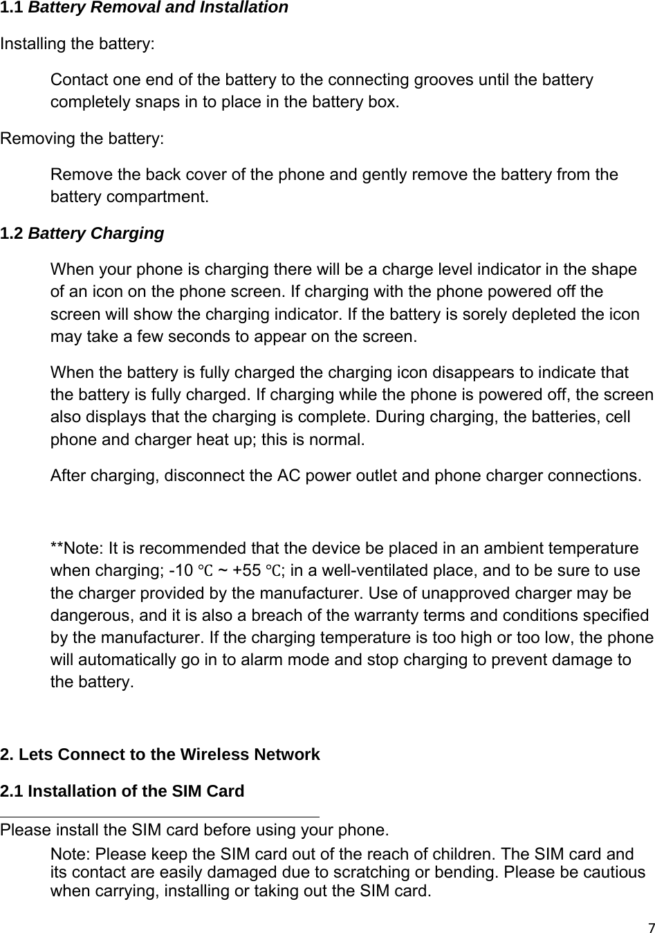 71.1 Battery Removal and Installation  Installing the battery: Contact one end of the battery to the connecting grooves until the battery completely snaps in to place in the battery box.  Removing the battery: Remove the back cover of the phone and gently remove the battery from the battery compartment. 1.2 Battery Charging When your phone is charging there will be a charge level indicator in the shape of an icon on the phone screen. If charging with the phone powered off the screen will show the charging indicator. If the battery is sorely depleted the icon may take a few seconds to appear on the screen. When the battery is fully charged the charging icon disappears to indicate that the battery is fully charged. If charging while the phone is powered off, the screen also displays that the charging is complete. During charging, the batteries, cell phone and charger heat up; this is normal. After charging, disconnect the AC power outlet and phone charger connections.  **Note: It is recommended that the device be placed in an ambient temperature when charging; -10 Ԩ ~ +55 Ԩ; in a well-ventilated place, and to be sure to use the charger provided by the manufacturer. Use of unapproved charger may be dangerous, and it is also a breach of the warranty terms and conditions specified by the manufacturer. If the charging temperature is too high or too low, the phone will automatically go in to alarm mode and stop charging to prevent damage to the battery.  2. Lets Connect to the Wireless Network 2.1 Installation of the SIM Card  Please install the SIM card before using your phone.  Note: Please keep the SIM card out of the reach of children. The SIM card and its contact are easily damaged due to scratching or bending. Please be cautious when carrying, installing or taking out the SIM card. 