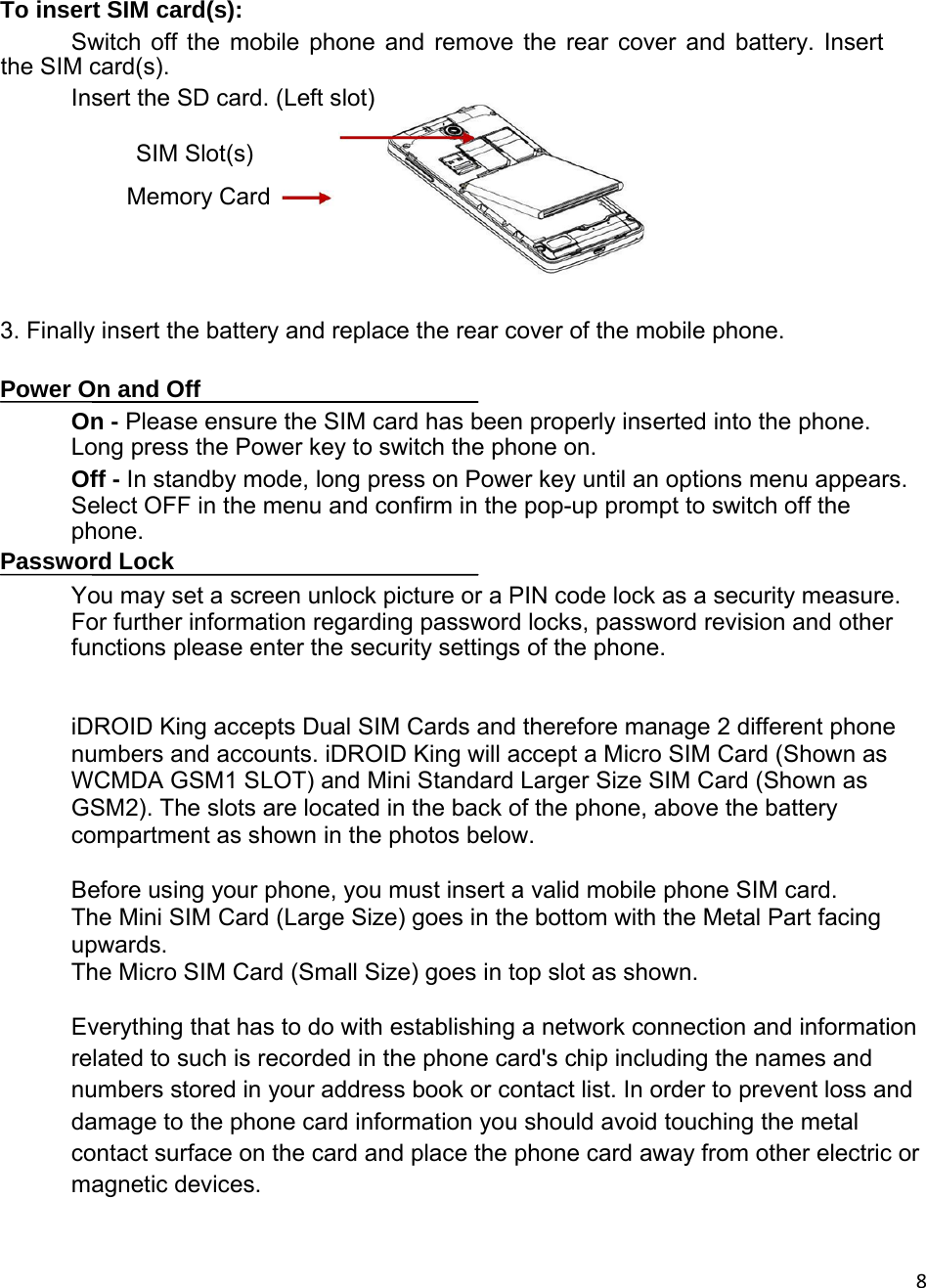 8  To insert SIM card(s):  Switch off the mobile phone and remove the rear cover and battery. Insert the SIM card(s).   Insert the SD card. (Left slot)           SIM Slot(s)  Memory Card        3. Finally insert the battery and replace the rear cover of the mobile phone.   Power On and Off  On - Please ensure the SIM card has been properly inserted into the phone. Long press the Power key to switch the phone on.  Off - In standby mode, long press on Power key until an options menu appears. Select OFF in the menu and confirm in the pop-up prompt to switch off the phone.  Password Lock  You may set a screen unlock picture or a PIN code lock as a security measure. For further information regarding password locks, password revision and other functions please enter the security settings of the phone.  iDROID King accepts Dual SIM Cards and therefore manage 2 different phone numbers and accounts. iDROID King will accept a Micro SIM Card (Shown as WCMDA GSM1 SLOT) and Mini Standard Larger Size SIM Card (Shown as GSM2). The slots are located in the back of the phone, above the battery compartment as shown in the photos below.  Before using your phone, you must insert a valid mobile phone SIM card. The Mini SIM Card (Large Size) goes in the bottom with the Metal Part facing upwards. The Micro SIM Card (Small Size) goes in top slot as shown.  Everything that has to do with establishing a network connection and information related to such is recorded in the phone card&apos;s chip including the names and numbers stored in your address book or contact list. In order to prevent loss and damage to the phone card information you should avoid touching the metal contact surface on the card and place the phone card away from other electric or magnetic devices.   