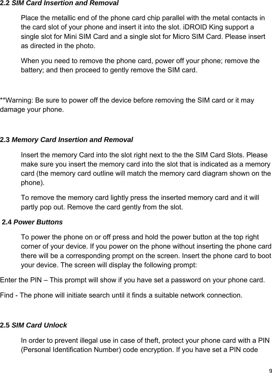 9 2.2 SIM Card Insertion and Removal Place the metallic end of the phone card chip parallel with the metal contacts in the card slot of your phone and insert it into the slot. iDROID King support a single slot for Mini SIM Card and a single slot for Micro SIM Card. Please insert as directed in the photo. When you need to remove the phone card, power off your phone; remove the battery; and then proceed to gently remove the SIM card.                              **Warning: Be sure to power off the device before removing the SIM card or it may damage your phone.  2.3 Memory Card Insertion and Removal Insert the memory Card into the slot right next to the the SIM Card Slots. Please make sure you insert the memory card into the slot that is indicated as a memory card (the memory card outline will match the memory card diagram shown on the phone).  To remove the memory card lightly press the inserted memory card and it will partly pop out. Remove the card gently from the slot.  2.4 Power Buttons To power the phone on or off press and hold the power button at the top right corner of your device. If you power on the phone without inserting the phone card there will be a corresponding prompt on the screen. Insert the phone card to boot your device. The screen will display the following prompt:  Enter the PIN – This prompt will show if you have set a password on your phone card. Find - The phone will initiate search until it finds a suitable network connection.  2.5 SIM Card Unlock In order to prevent illegal use in case of theft, protect your phone card with a PIN (Personal Identification Number) code encryption. If you have set a PIN code 