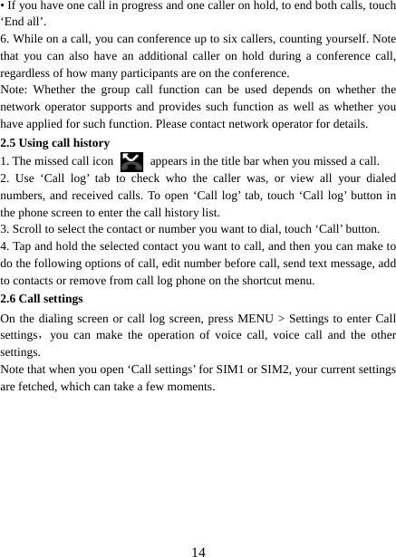   14• If you have one call in progress and one caller on hold, to end both calls, touch ‘End all’. 6. While on a call, you can conference up to six callers, counting yourself. Note that you can also have an additional caller on hold during a conference call, regardless of how many participants are on the conference.   Note: Whether the group call function can be used depends on whether the network operator supports and provides such function as well as whether you have applied for such function. Please contact network operator for details. 2.5 Using call history 1. The missed call icon   appears in the title bar when you missed a call.   2. Use ‘Call log’ tab to check who the caller was, or view all your dialed numbers, and received calls. To open ‘Call log’ tab, touch ‘Call log’ button in the phone screen to enter the call history list. 3. Scroll to select the contact or number you want to dial, touch ‘Call’ button. 4. Tap and hold the selected contact you want to call, and then you can make to do the following options of call, edit number before call, send text message, add to contacts or remove from call log phone on the shortcut menu. 2.6 Call settings On the dialing screen or call log screen, press MENU &gt; Settings to enter Call settings，you can make the operation of voice call, voice call and the other settings.  Note that when you open ‘Call settings’ for SIM1 or SIM2, your current settings are fetched, which can take a few moments.          