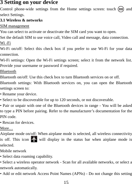  153 Setting on your device Control phone-wide settings from the Home settings screen: touch   and select Settings.   3.1 Wireless &amp; networks SIM management You can select to activate or deactivate the SIM card you want to open. Set the default SIM to use voice call, Video call and message, data connection. Wi -Fi Wi-Fi on/off: Select this check box if you prefer to use Wi-Fi for your data connection.  Wi-Fi settings: Open the Wi-Fi settings screen; select it from the network list. Provide your username or password if required.   Bluetooth Bluetooth on/off: Use this check box to turn Bluetooth services on or off.   Bluetooth settings: With Bluetooth services on, you can open the Bluetooth settings screen to: • Rename your device. • Select to be discoverable for up to 120 seconds, or not discoverable.   • Pair or unpair with one of the Bluetooth devices in range - You will be asked to type a PIN before pairing. Refer to the manufacturer’s documentation for the PIN code.   • Rescan for devices. More… Airplane mode on/off: When airplane mode is selected, all wireless connectivity is off. This icon   will display in the status bar when airplane mode is selected.  Mobile network   • Select data roaming capability.   • Select a wireless operator network - Scan for all available networks, or select a network automatically.   • Add or edit network Access Point Names (APNs) - Do not change this setting 