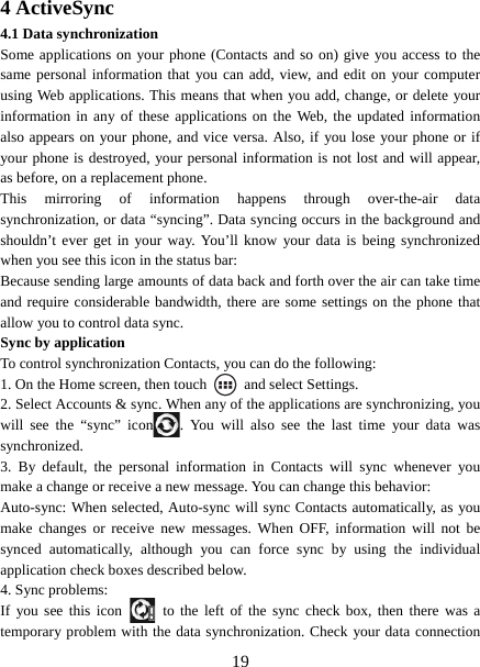   194 ActiveSync 4.1 Data synchronization   Some applications on your phone (Contacts and so on) give you access to the same personal information that you can add, view, and edit on your computer using Web applications. This means that when you add, change, or delete your information in any of these applications on the Web, the updated information also appears on your phone, and vice versa. Also, if you lose your phone or if your phone is destroyed, your personal information is not lost and will appear, as before, on a replacement phone.   This mirroring of information happens through over-the-air data synchronization, or data “syncing”. Data syncing occurs in the background and shouldn’t ever get in your way. You’ll know your data is being synchronized when you see this icon in the status bar:   Because sending large amounts of data back and forth over the air can take time and require considerable bandwidth, there are some settings on the phone that allow you to control data sync.   Sync by application   To control synchronization Contacts, you can do the following:   1. On the Home screen, then touch    and select Settings.   2. Select Accounts &amp; sync. When any of the applications are synchronizing, you will see the “sync” icon . You will also see the last time your data was synchronized.  3. By default, the personal information in Contacts will sync whenever you make a change or receive a new message. You can change this behavior:   Auto-sync: When selected, Auto-sync will sync Contacts automatically, as you make changes or receive new messages. When OFF, information will not be synced automatically, although you can force sync by using the individual application check boxes described below.   4. Sync problems:   If you see this icon   to the left of the sync check box, then there was a temporary problem with the data synchronization. Check your data connection 