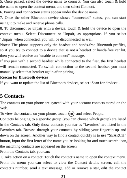   215. Once paired, select the device name to connect. You can also touch &amp; hold the name to open the context menu, and then select Connect.   6. Pairing and connection status appear under the device name.   7. Once the other Bluetooth device shows “connected” status, you can start using it to make and receive phone calls.   8. To disconnect or unpair with a device, touch &amp; hold the device to open the context menu. Select Disconnect or Unpair, as appropriate. If you select ‘Unpair’ when connected, you will be disconnected as well.   Notes: The phone supports only the headset and hands-free Bluetooth profiles, so if you try to connect to a device that is not a headset or hands-free car kit, then you will receive an “unable to connect” message.   If you pair with a second headset while connected to the first, the first headset will remain connected. To switch connection to the second headset you must manually select that headset again after pairing.   Rescan for Bluetooth devices   If you want to update the list of Bluetooth devices, select ‘Scan for devices’.    5 Contacts The contacts on your phone are synced with your account contacts stored on the Web.  To view the contacts on your phone, touch    and select People. Contacts belonging to a specific group (you can choose which group) are listed in the Contacts tab. Only those contacts you star as “favorites” are listed in the Favorites tab. Browse through your contacts by sliding your fingertip up and down on the screen. Another way to find a contact quickly is to use “SEARCH” button, input the first letter of the name you’re looking for and touch search icon, the matching contacts are appeared on the screen. From the Contacts tab, you can:   1. Take action on a contact: Touch the contact’s name to open the context menu. From the menu you can select to view the Contact details screen, call the contact’s number, send a text message, add or remove a star, edit the contact 